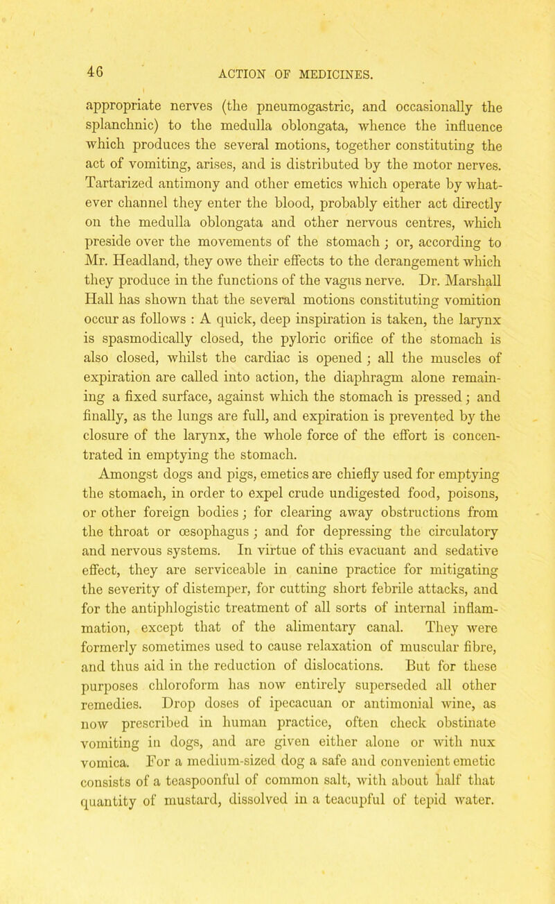 appropriate nerves (the pneumogastric, and occasionally the splanchnic) to the medulla oblongata, whence the influence which produces the several motions, together constituting the act of vomiting, arises, and is distributed by the motor nerves. Tartarized antimony and other emetics which operate by what- ever channel they enter the blood, probably either act directly on the medulla oblongata and other nervous centres, which preside over the movements of the stomach ; or, according to Mr. Headland, they owe their effects to the derangement which they produce in the functions of the vagus nerve. Dr. Marshall Hall has shown that the several motions constituting vomit,ion occur as follows : A quick, deep inspiration is taken, the larynx is spasmodically closed, the pyloric orifice of the stomach is also closed, whilst the cardiac is opened; all the muscles of expiration are called into action, the diaphragm alone remain- ing a fixed surface, against which the stomach is pressed; and finally, as the lungs are full, and expiration is prevented by the closure of the larynx, the whole force of the effort is concen- trated in emptying the stomach. Amongst dogs and pigs, emetics are chiefly used for emptying the stomach, in order to expel crude undigested food, poisons, or other foreign bodies; for clearing away obstructions from the throat or oesophagus; and for depressing the circulatory and nervous systems. In virtue of this evacuant and sedative effect, they are serviceable in canine practice for mitigating the severity of distemper, for cutting short febrile attacks, and for the antiphlogistic treatment of all sorts of internal inflam- mation, except that of the alimentary canal. They were formerly sometimes used to cause relaxation of muscular fibre, and thus aid in the reduction of dislocations. But for these purposes chloroform has now entirely superseded all other remedies. Drop doses of ipecacuan or antimonial wine, as now prescribed in human practice, often check obstinate vomiting in dogs, and are given either alone or with nux vomica. Dor a medium-sized dog a safe and convenient emetic consists of a teaspoonful of common salt, with about half that quantity of mustard, dissolved in a teacupful of tepid water.