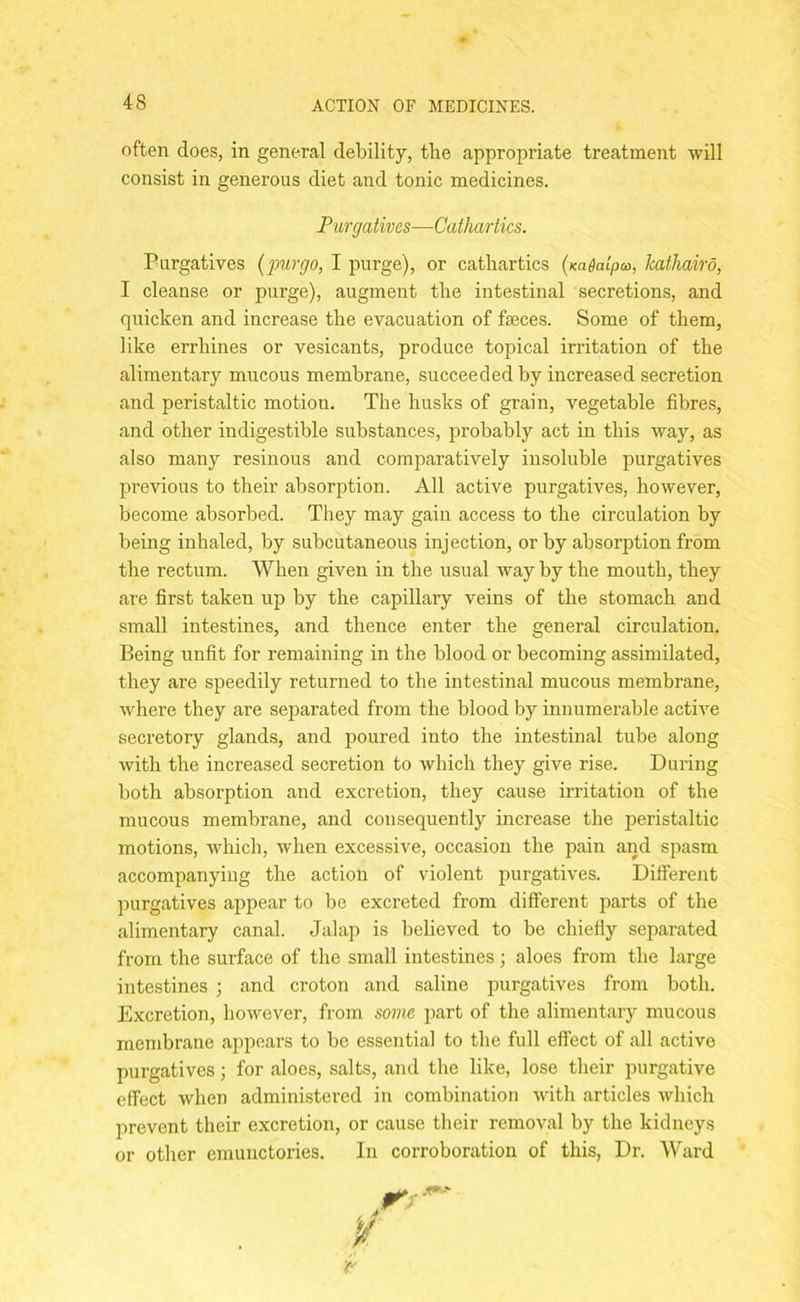 often does, in general debility, the appropriate treatment will consist in generous diet and tonic medicines. Purgatives—Cathartics. Purgatives (pur go, I purge), or cathartics (Kadalpco, Icathairo, I cleanse or purge), augment the intestinal secretions, and quicken and increase the evacuation of feces. Some of them, like errhines or vesicants, produce topical irritation of the alimentary mucous membrane, succeeded by increased secretion and peristaltic motion. The husks of grain, vegetable fibres, and other indigestible substances, probably act in this way, as also many resinous and comparatively insoluble purgatives previous to their absorption. All active purgatives, however, become absorbed. They may gain access to the circulation by being inhaled, by subcutaneous injection, or by absorption from the rectum. When given in the usual way by the mouth, they are first taken up by the capillary veins of the stomach and small intestines, and thence enter the general circulation. Being unfit for remaining in the blood or becoming assimilated, they are speedily returned to the intestinal mucous membrane, where they are separated from the blood by innumerable active secretory glands, and poured into the intestinal tube along with the increased secretion to which they give rise. During both absorption and excretion, they cause irritation of the mucous membrane, and consequently increase the peristaltic motions, which, when excessive, occasion the pain and spasm accompanying the action of violent purgatives. Different purgatives appear to be excreted from different parts of the alimentary canal. Jalap is believed to be chiefly separated from the surface of the small intestines; aloes from the large intestines ; and croton and saline purgatives from both. Excretion, however, from some part of the alimentary mucous membrane appears to be essential to the full effect of all active purgatives; for aloes, salts, and the like, lose their purgative effect when administered in combination with articles which prevent their excretion, or cause their removal by the kidneys or other emunctories. In corroboration of this, Dr. Ward