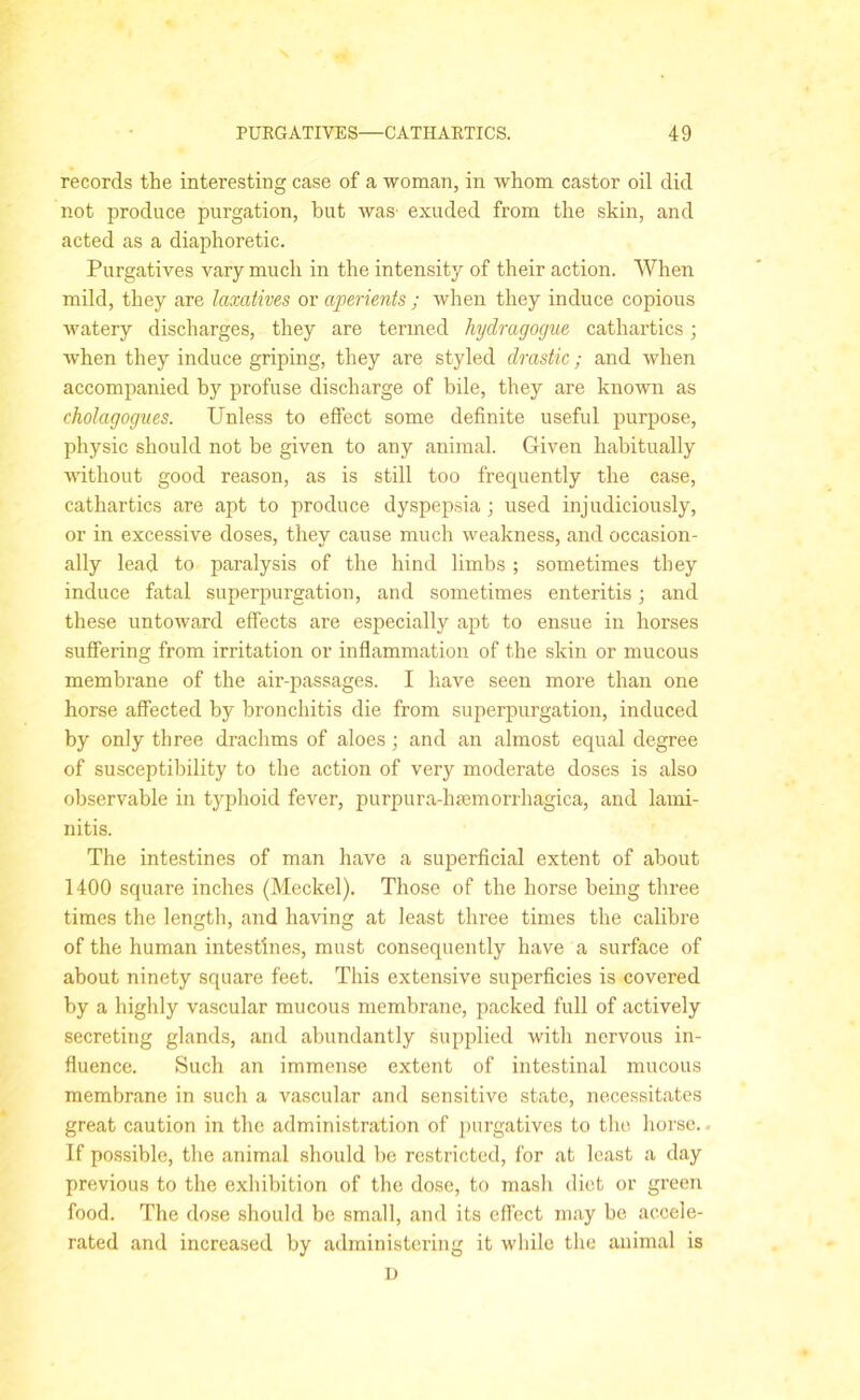 records the interesting case of a woman, in whom castor oil did not produce purgation, but was exuded from the skin, and acted as a diaphoretic. Purgatives vary much in the intensity of their action. When mild, they are laxatives or aperients ; when they induce copious watery discharges, they are termed hydragogue cathartics; when they induce griping, they are styled drastic; and when accompanied by profuse discharge of bile, they are known as cholagogues. Unless to elfect some definite useful purpose, physic should not be given to any animal. Given habitually without good reason, as is still too frequently the case, cathartics are apt to produce dyspepsia; used injudiciously, or in excessive doses, they cause much weakness, and occasion- ally lead to paralysis of the hind limbs ; sometimes they induce fatal superpurgation, and sometimes enteritis; and these untoward effects are especially apt to ensue in horses suffering from irritation or inflammation of the skin or mucous membrane of the air-passages. I have seen more than one horse affected by bronchitis die from superpurgation, induced by only three drachms of aloes; and an almost equal degree of susceptibility to the action of very moderate doses is also observable in typhoid fever, purpura-lieemorrhagica, and lami- nitis. The intestines of man have a superficial extent of about 1400 square inches (Meckel). Those of the horse being three times the length, and having at least three times the calibre of the human intestines, must consequently have a surface of about ninety square feet. This extensive superficies is covered by a highly vascular mucous membrane, packed full of actively secreting glands, and abundantly supplied with nervous in- fluence. Such an immense extent of intestinal mucous membrane in such a vascular and sensitive state, necessitates great caution in the administration of purgatives to the horse.. If possible, the animal should be restricted, for at least a day previous to the exhibition of the dose, to mash diet or green food. The dose should be small, and its effect may be accele- rated and increased by administering it while the animal is l)