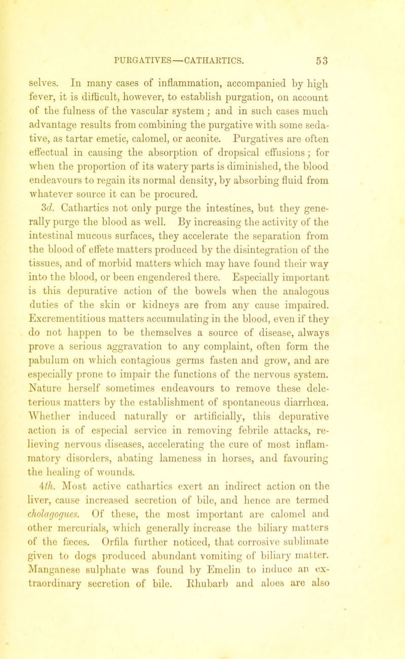 selves. In many cases of inflammation, accompanied by high fever, it is difficult, however, to establish purgation, on account of the fulness of the vascular system; and in such cases much advantage results from combining the purgative with some seda- tive, as tartar emetic, calomel, or aconite. Purgatives are often effectual in causing the absorption of dropsical effusions; for when the proportion of its watery parts is diminished, the blood endeavours to regain its normal density, by absorbing fluid from whatever source it can be procured. 3d. Cathartics not only purge the intestines, but they gene- rally purge the blood as well. By increasing the activity of the intestinal mucous surfaces, they accelerate the separation from the blood of effete matters produced by the disintegration of the tissues, and of morbid matters which may have found their way into the blood, or been engendered there. Especially important is this depurative action of the bowels when the analogous duties of the skin or kidneys are from any cause impaired. Excrementitious matters accumulating in the blood, even if they do not happen to be themselves a source of disease, always prove a serious aggravation to any complaint, often form the pabulum on which contagious germs fasten and grow, and are especially prone to impair the functions of the nervous system. Nature herself sometimes endeavours to remove these dele- terious matters by the establishment of spontaneous diarrhoea. Whether induced naturally or artificially, this depurative action is of especial service in removing febrile attacks, re- lieving nervous diseases, accelerating the cure of most inflam- matory disorders, abating lameness in horses, and favouring the healing of wounds. 4th. Most active cathartics exert an indirect action on the liver, cause increased secretion of bile, and hence are termed cholacjocjues. Of these, the most important are calomel and other mercurials, which generally increase the biliary matters of the feces. Orfila further noticed, that corrosive sublimate given to dogs produced abundant vomiting of biliary matter. Manganese sulphate was found by Emelin to induce an ex- traordinary secretion of bile. Bhubarb and aloes are also