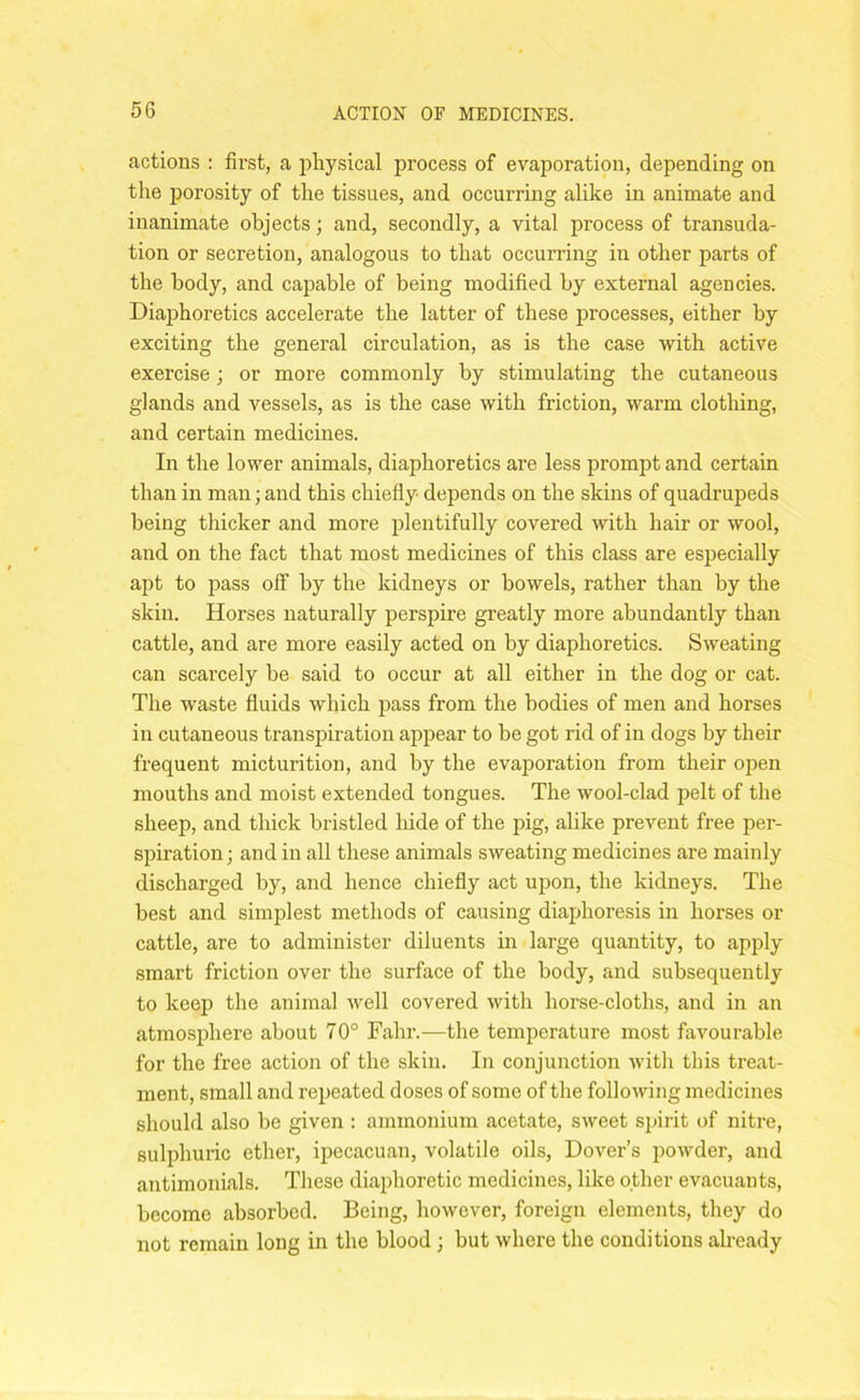 actions : first, a physical process of evaporation, depending on the porosity of the tissues, and occurring alike in animate and inanimate objects; and, secondly, a vital process of transuda- tion or secretion, analogous to that occurring in other parts of the body, and capable of being modified by external agencies. Diaphoretics accelerate the latter of these processes, either by exciting the general circulation, as is the case with active exercise; or more commonly by stimulating the cutaneous glands and vessels, as is the case with friction, warm clothing, and certain medicines. In the lower animals, diaphoretics are less prompt and certain than in man; and this chiefly depends on the skins of quadrupeds being thicker and more plentifully covered with hair or wool, and on the fact that most medicines of this class are especially apt to pass off by the kidneys or bowels, rather than by the skin. Horses naturally perspire greatly more abundantly than cattle, and are more easily acted on by diaphoretics. Sweating can scarcely be said to occur at all either in the dog or cat. The waste fluids which pass from the bodies of men and horses in cutaneous transpiration appear to be got rid of in dogs by their frequent micturition, and by the evaporation from their open mouths and moist extended tongues. The wool-clad pelt of the sheep, and thick bristled hide of the pig, alike prevent free per- spiration; and in all these animals sweating medicines are mainly discharged by, and hence chiefly act upon, the kidneys. The best and simplest methods of causing diaphoresis in horses or cattle, are to administer diluents in large quantity, to apply smart friction over the surface of the body, and subsequently to keep the animal well covered with horse-cloths, and in an atmosphere about 70° Fahr.—the temperature most favourable for the free action of the skin. In conjunction with this treat- ment, small and repeated doses of some of the following medicines should also be given : ammonium acetate, sweet spirit of nitre, sulphuric ether, ipecacuan, volatile oils, Dover’s powder, and antimonials. These diaphoretic medicines, like other evacuants, become absorbed. Being, however, foreign elements, they do not remain long in the blood ; but where the conditions already