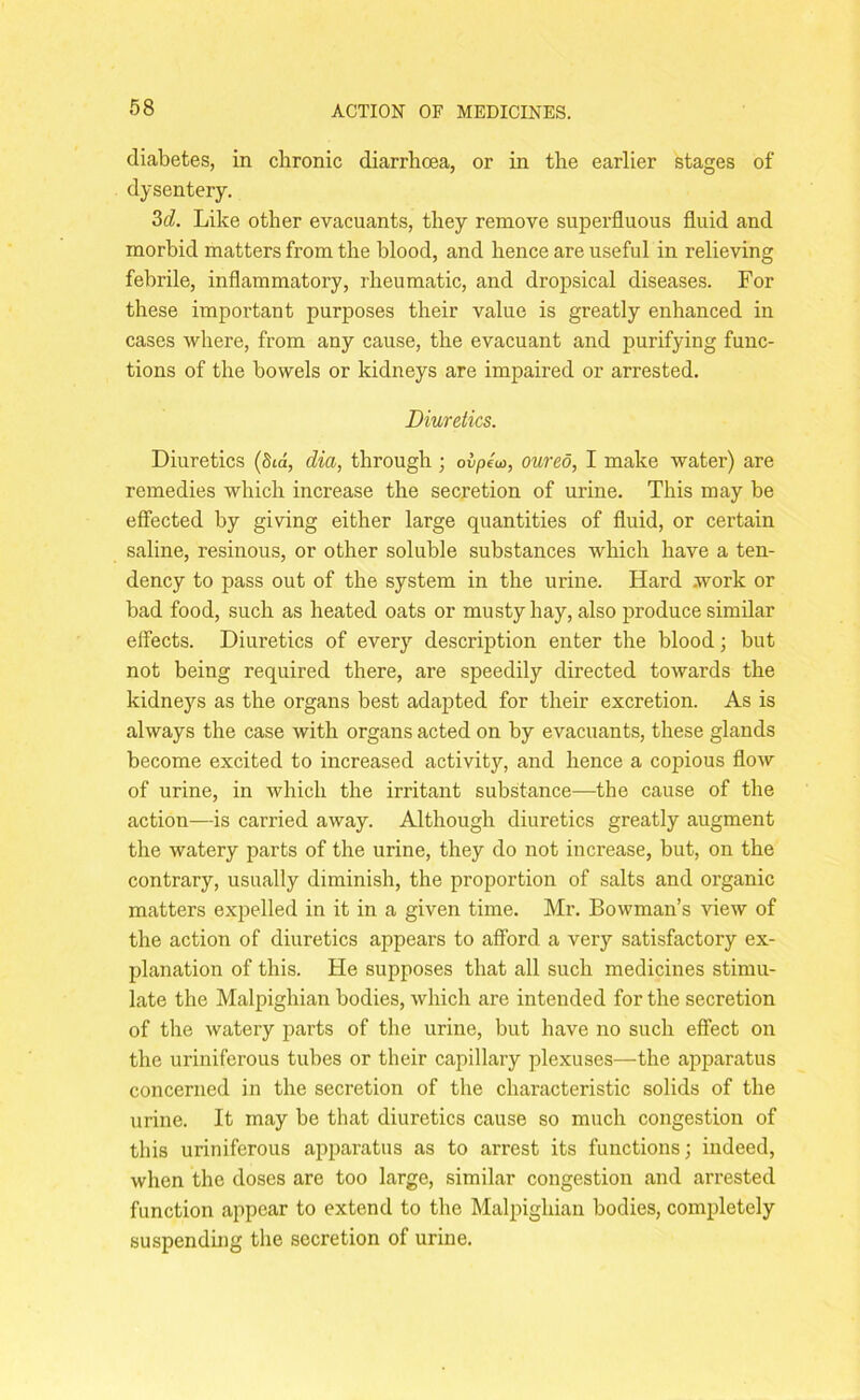 diabetes, in chronic diarrhoea, or in the earlier stages of dysentery. 3tZ. Like other evacuants, they remove superfluous fluid and morbid matters from the blood, and hence are useful in relieving febrile, inflammatory, rheumatic, and dropsical diseases. For these important purposes their value is greatly enhanced in cases where, from any cause, the evacuant and purifying func- tions of the bowels or kidneys are impaired or arrested. Diuretics. Diuretics (Std, dia, through ; oipew, oureo, I make water) are remedies which increase the secretion of urine. This may be effected by giving either large quantities of fluid, or certain saline, resinous, or other soluble substances which have a ten- dency to pass out of the system in the urine. Hard work or bad food, such as heated oats or musty hay, also produce similar effects. Diuretics of every description enter the blood; but not being required there, are speedily directed towards the kidneys as the organs best adapted for their excretion. As is always the case with organs acted on by evacuants, these glands become excited to increased activity, and hence a copious flow of urine, in which the irritant substance—the cause of the action-—is carried away. Although diuretics greatly augment the watery parts of the urine, they do not increase, but, on the contrary, usually diminish, the proportion of salts and organic matters expelled in it in a given time. Mr. Bowman’s view of the action of diuretics appears to afford a very satisfactory ex- planation of this. He supposes that all such medicines stimu- late the Malpighian bodies, which are intended for the secretion of the watery parts of the urine, but have no such effect on the uriniferous tubes or their capillary plexuses—the apparatus concerned in the secretion of the characteristic solids of the urine. It may be that diuretics cause so much congestion of this uriniferous apparatus as to arrest its functions; indeed, when the doses are too large, similar congestion and arrested function appear to extend to the Malpighian bodies, completely suspending the secretion of urine.