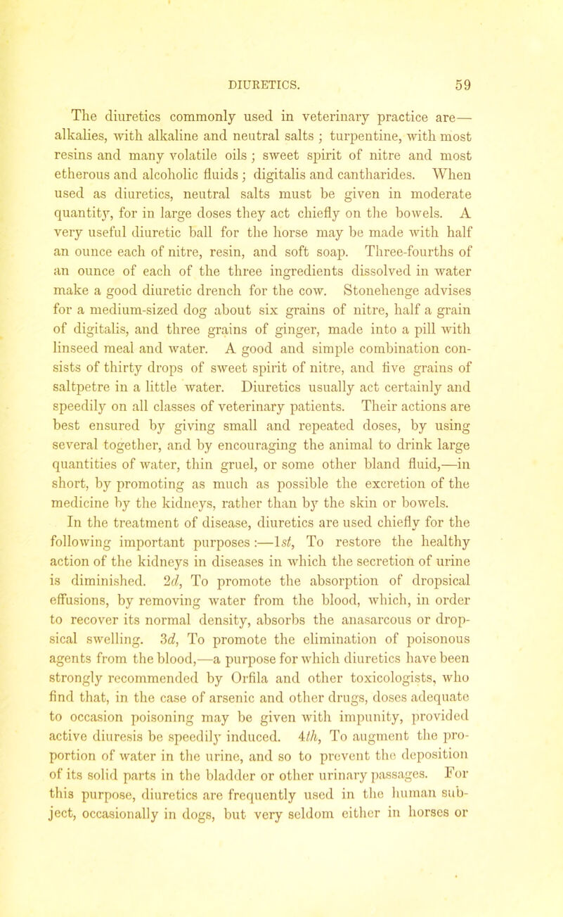 The diuretics commonly used in veterinary practice are— alkalies, with alkaline and neutral salts ; turpentine, with most resins and many volatile oils ; sweet spirit of nitre and most etherous and alcoholic fluids; digitalis and cantharides. When used as diuretics, neutral salts must be given in moderate quantity, for in large doses they act chiefly on the bowels. A very useful diuretic hall for the horse may be made with half an ounce each of nitre, resin, and soft soap. Three-fourths of an ounce of each of the three ingredients dissolved in water make a good diuretic drench for the cow. Stonehenge advises for a medium-sized dog about six grains of nitre, half a grain of digitalis, and three grains of ginger, made into a pill with linseed meal and water. A good and simple combination con- sists of thirty drops of sweet spirit of nitre, and live grains of saltpetre in a little water. Diuretics usually act certainly and speedily on all classes of veterinary patients. Their actions are best ensured by giving small and repeated doses, by using several together, and by encouraging the animal to drink large quantities of water, thin gruel, or some other bland fluid,—in short, by promoting as much as possible the excretion of the medicine by the kidneys, rather than by the skin or bowels. In the treatment of disease, diuretics are used chiefly for the following important purposes :—1st, To restore the healthy action of the kidneys in diseases in which the secretion of urine is diminished. 2cl, To promote the absorption of dropsical effusions, by removing water from the blood, which, in order to recover its normal density, absorbs the anasarcous or drop- sical swelling. 3d, To promote the elimination of poisonous agents from the blood,—a purpose for which diuretics have been strongly recommended by Orfila and other toxicologists, who find that, in the case of arsenic and other drugs, doses adequate to occasion poisoning may be given with impunity, provided active diuresis be speedily induced, 4th, To augment the pro- portion of water in the urine, and so to prevent the deposition of its solid parts in the bladder or other urinary passages. For this purpose, diuretics are frequently used in the human sub- ject, occasionally in dogs, but very seldom either in horses or