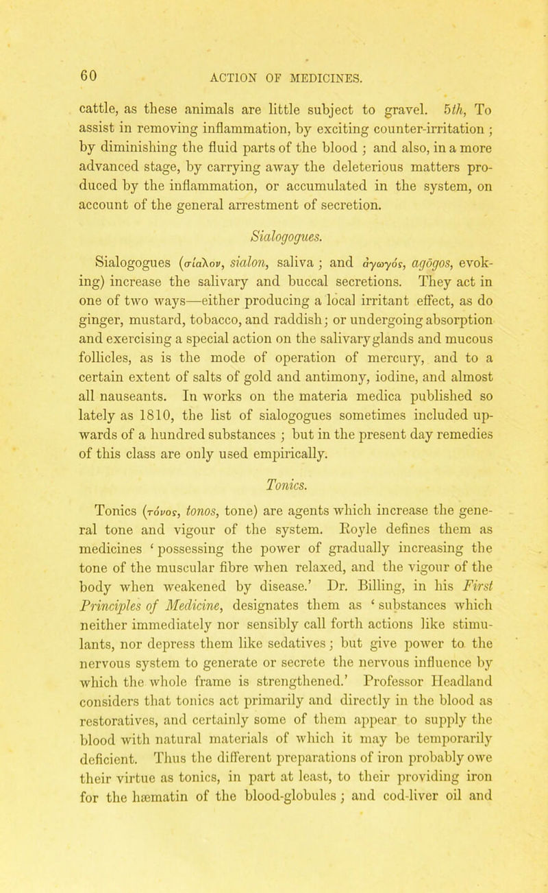 cattle, as these animals are little subject to gravel. 5th, To assist in removing inflammation, by exciting counter-irritation ; by diminishing the fluid parts of the blood ; and also, in a more advanced stage, by carrying away the deleterious matters pro- duced by the inflammation, or accumulated in the system, on account of the general arrestment of secretion. Sialogogues. Sialogogues (o-idXov, sialon, saliva ; and ay ay 6s, agogos, evok- ing) increase the salivary and buccal secretions. They act in one of two ways—either producing a local irritant effect, as do ginger, mustard, tobacco, and raddish • or undergoing absorption and exercising a special action on the salivary glands and mucous follicles, as is the mode of operation of mercury, and to a certain extent of salts of gold and antimony, iodine, and almost all nauseants. In works on the materia medica published so lately as 1810, the list of sialogogues sometimes included up- wards of a hundred substances ; but in the present day remedies of this class are only used empirically. Tonics. Tonics (tovos, tonos, tone) are agents which increase the gene- ral tone and vigour of the system. Hoyle defines them as medicines ‘ possessing the power of gradually increasing the tone of the muscular fibre when relaxed, and the vigour of the body when weakened by disease.’ Dr. Billing, in his First Principles of Medicine, designates them as ‘ substances which neither immediately nor sensibly call forth actions like stimu- lants, nor depress them like sedatives; but give power to the nervous system to generate or secrete the nervous influence by which the whole frame is strengthened.’ Professor Headland considers that tonics act primarily and directly in the blood as restoratives, and certainly some of them appear to supply the blood with natural materials of which it may be temporarily deficient. Thus the different preparations of iron probably owe their virtue as tonics, in part at least, to their providing iron for the haematin of the blood-globules; and cod-liver oil and
