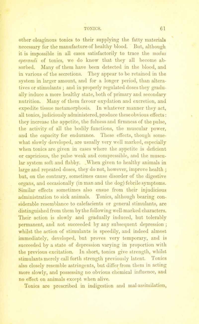 other oleaginous tonics to their supplying the fatty materials necessary for the manufacture of healthy blood. But, although it is impossible in all cases satisfactorily to trace the modus operandi of tonics, we do know that they all become ab- sorbed. Many of them have been detected in the blood, and in various of the secretions. They appear to be retained in the system in larger amount, and for a longer period, than altera- tives or stimulants ; and in properly regulated doses they gradu- ally induce a more healthy state, both of primary and secondary nutrition. Many of them favour oxydation and excretion, and expedite tissue metamorphosis. In whatever manner they act, all tonics, judiciously administered, produce these obvious effects: they increase the appetite, the fulness and firmness of the pulse, the activity of all the bodily functions, the muscular power, and the capacity for endurance. These effects, though some- what slowly developed, are usually very well marked, especially when tonics are given in cases where the appetite is deficient or capricious, the pulse weak and compressible, and the muscu- lar system soft and flabby. .When given to healthy animals in large and repeated doses, they do not, however, improve health • but, on the contrary, sometimes cause disorder of the digestive organs, and occasionally (in man and the dog) febrile symptoms. Similar effects sometimes also ensue from their injudicious administration to sick animals. Tonics, although bearing con- siderable resemblance to calefacients or general stimulants, are distinguished from them by the following well-marked characters. Their action is slowly and gradually induced, but tolerably permanent, and not succeeded by any subsequent depression ; whilst the action of stimulants is speedily, and indeed almost immediately, developed, but proves very temporary, and is succeeded by a state of depression varying in proportion with the previous excitation. In short, tonics give strength, whilst stimulants merely call forth strength previously latent. Tonics also closely resemble astringents, but differ from them in acting more slowly, and possessing no obvious chemical influence, and no effect on animals except when alive. Tonics are prescribed in indigestion and inal assimilation,