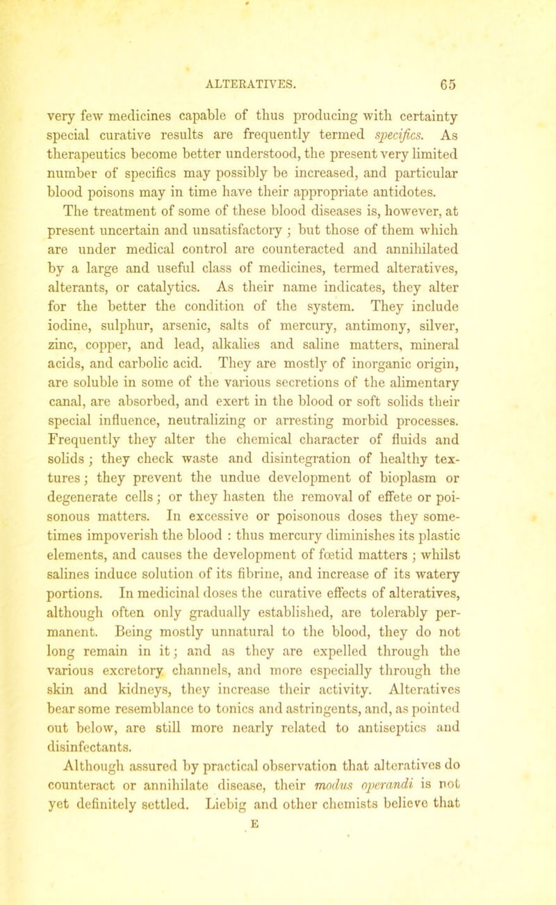 very few medicines capable of thus producing with certainty special curative results are frequently termed specifics. As therapeutics become better understood, the present very limited number of specifics may possibly be increased, and particular blood poisons may in time have their appropriate antidotes. The treatment of some of these blood diseases is, however, at present uncertain and unsatisfactory ; but those of them which are under medical control are counteracted and annihilated by a large and useful class of medicines, termed alteratives, alterants, or catalytics. As their name indicates, they alter for the better the condition of the system. They include iodine, sulphur, arsenic, salts of mercury, antimony, silver, zinc, copper, and lead, alkalies and saline matters, mineral acids, and carbolic acid. They are mostly of inorganic origin, are soluble in some of the various secretions of the alimentary canal, are absorbed, and exert in the blood or soft solids their special influence, neutralizing or arresting morbid processes. Frequently they alter the chemical character of fluids and solids ; they check waste and disintegration of healthy tex- tures ; they prevent the undue development of bioplasm or degenerate cells; or they hasten the removal of effete or poi- sonous matters. In excessive or poisonous doses they some- times impoverish the blood : thus mercury diminishes its plastic elements, and causes the development of foetid matters ; whilst salines induce solution of its fibrine, and increase of its watery portions. In medicinal doses the curative effects of alteratives, although often only gradually established, are tolerably per- manent. Being mostly unnatural to the blood, they do not long remain in it; and as they are expelled through the various excretory channels, and more especially through the skin and kidneys, they increase their activity. Alteratives bear some resemblance to tonics and astringents, and, as pointed out below, are still more nearly related to antiseptics and disinfectants. Although assured by practical observation that alteratives do counteract or annihilate disease, their modus operandi is not yet definitely settled. Liebig and other chemists believe that E