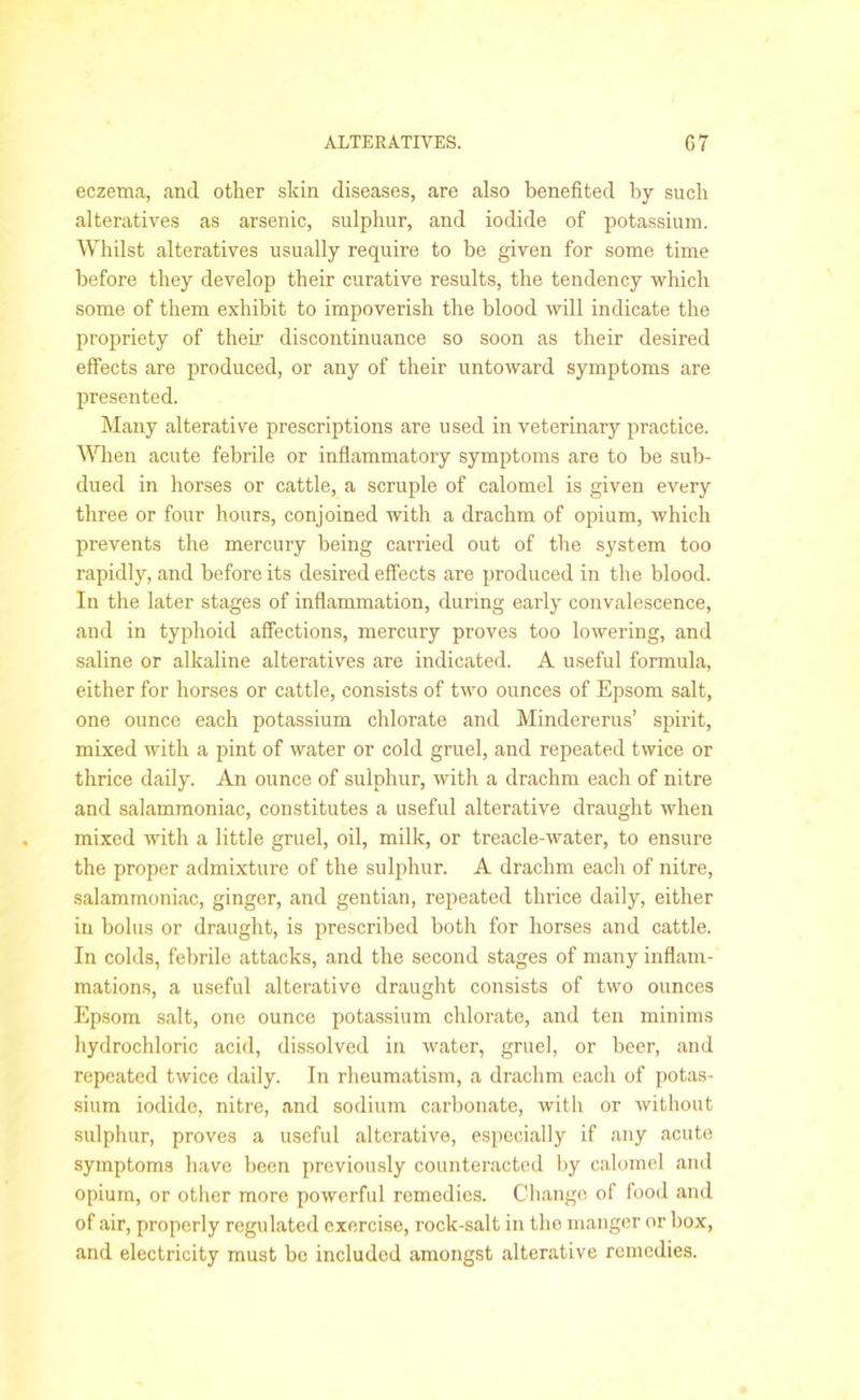 eczema, and other skin diseases, are also benefited by such alteratives as arsenic, sulphur, and iodide of potassium. Whilst alteratives usually require to be given for some time before they develop their curative results, the tendency which some of them exhibit to impoverish the blood will indicate the propriety of their discontinuance so soon as their desired effects are produced, or any of their untoward symptoms are presented. Many alterative prescriptions are used in veterinary practice. When acute febrile or inflammatory symptoms are to be sub- dued in horses or cattle, a scruple of calomel is given every three or four hours, conjoined with a drachm of opium, which prevents the mercury being carried out of the system too rapidly, and before its desired effects are produced in the blood. In the later stages of inflammation, during early convalescence, and in typhoid affections, mercury proves too lowering, and saline or alkaline alteratives are indicated. A useful formula, either for horses or cattle, consists of two ounces of Epsom salt, one ounce each potassium chlorate and Mindererus’ spirit, mixed with a pint of water or cold gruel, and repeated twice or thrice daily. An ounce of sulphur, with a drachm each of nitre and salammoniac, constitutes a useful alterative draught when mixed with a little gruel, oil, milk, or treacle-water, to ensure the proper admixture of the sulphur. A drachm each of nitre, salammoniac, ginger, and gentian, repeated thrice daily, either in bolus or draught, is prescribed both for horses and cattle. In colds, febrile attacks, and the second stages of many inflam- mations, a useful alterative draught consists of two ounces Epsom salt, one ounce potassium chlorate, and ten minims hydrochloric acid, dissolved in water, gruel, or beer, and repeated twice daily. In rheumatism, a drachm each of potas- sium iodide, nitre, and sodium carbonate, with or without sulphur, proves a useful alterative, especially if any acute symptoms have been previously counteracted by calomel and opium, or other more powerful remedies. Change of food and of air, properly regulated exercise, rock-salt in tho manger or box, and electricity must be included amongst alterative remedies.