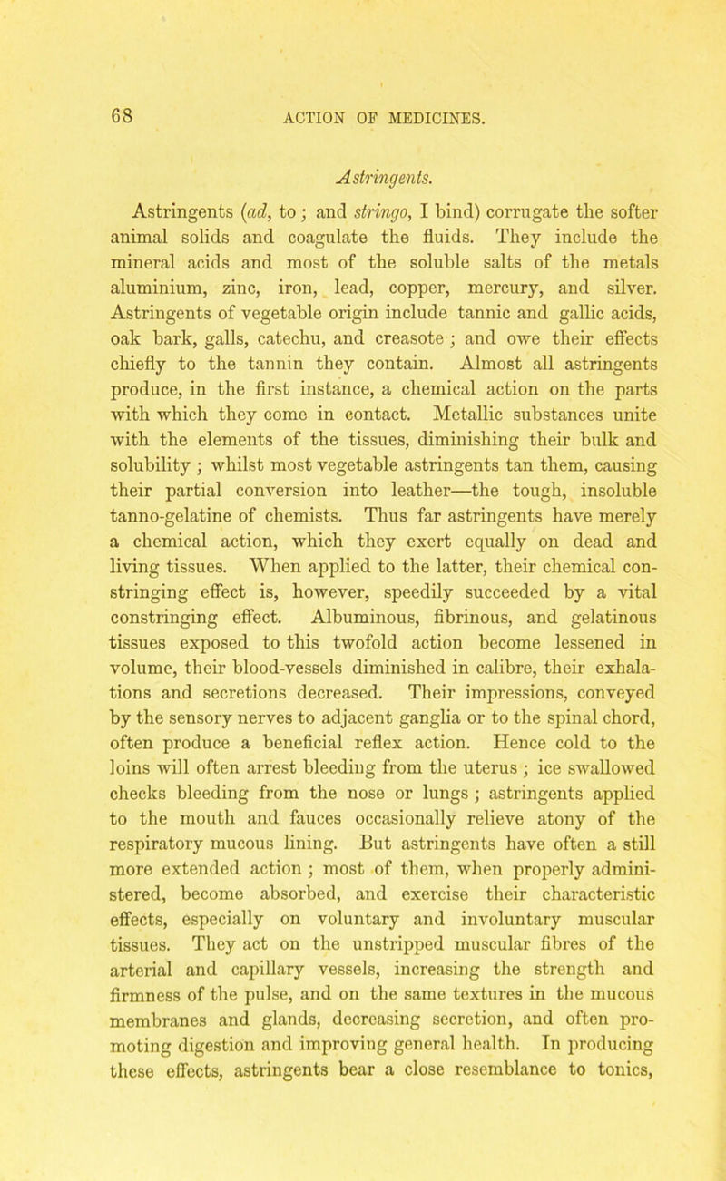 Astringents. Astringents (ad, to; and stringo, I bind) corrugate the softer animal solids and coagulate the fluids. They include the mineral acids and most of the soluble salts of the metals aluminium, zinc, iron, lead, copper, mercury, and silver. Astringents of vegetable origin include tannic and gallic acids, oak bark, galls, catechu, and creasote; and owe their effects chiefly to the tannin they contain. Almost all astringents produce, in the first instance, a chemical action on the parts with which they come in contact. Metallic substances unite with the elements of the tissues, diminishing their bulk and solubility ; whilst most vegetable astringents tan them, causing their partial conversion into leather—the tough, insoluble tanno-gelatine of chemists. Thus far astringents have merely a chemical action, which they exert equally on dead and living tissues. When applied to the latter, their chemical con- stringing effect is, however, speedily succeeded by a vital constringing effect. Albuminous, fibrinous, and gelatinous tissues exposed to this twofold action become lessened in volume, their blood-vessels diminished in calibre, their exhala- tions and secretions decreased. Their impressions, conveyed by the sensory nerves to adjacent ganglia or to the spinal chord, often produce a beneficial reflex action. Hence cold to the loins will often arrest bleeding from the uterus ; ice swallowed checks bleeding from the nose or lungs ; astringents applied to the mouth and fauces occasionally relieve atony of the respiratory mucous lining. But astringents have often a still more extended action ; most of them, when properly admini- stered, become absorbed, and exercise their characteristic effects, especially on voluntary and involuntary muscular tissues. They act on the unstripped muscular fibres of the arterial and capillary vessels, increasing the strength and firmness of the pulse, and on the same textures in the mucous membranes and glands, decreasing secretion, and often pro- moting digestion and improving general health. In producing these effects, astringents bear a close resemblance to tonics,