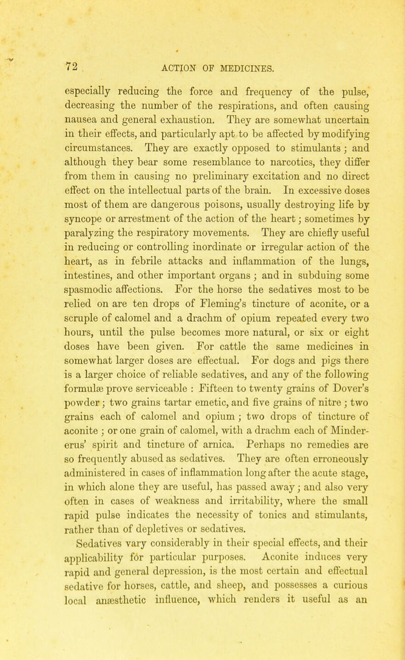especially reducing the force and frequency of the pulse, decreasing the number of the respirations, and often causing nausea and general exhaustion. They are somewhat uncertain in their effects, and particularly apt to he affected by modifying circumstances. They are exactly opposed to stimulants ; and although they bear some resemblance to narcotics, they differ from them in causing no preliminary excitation and no direct effect on the intellectual parts of the brain. In excessive doses most of them are dangerous poisons, usually destroying life by syncope or arrestment of the action of the heart; sometimes by paralyzing the respiratory movements. They are chiefly useful in reducing or controlling inordinate or irregular action of the heart, as in febrile attacks and inflammation of the lungs, intestines, and other important organs ; and in subduing some spasmodic affections. For the horse the sedatives most to be relied on are ten drops of Fleming’s tincture of aconite, or a scruple of calomel and a drachm of opium repeated every two hours, until the pulse becomes more natural, or six or eight doses have been given. For cattle the same medicines in somewhat larger doses are effectual. For dogs and pigs there is a larger choice of reliable sedatives, and any of the following formulae prove serviceable : Fifteen to twenty grains of Dover’s powder; two grains tartar emetic, and five grains of nitre ; two grains each of calomel and opium ; two drops of tincture of aconite ; or one grain of calomel, with a drachm each of Minder- erus’ spirit and tincture of arnica. Perhaps no remedies are so frequently abused as sedatives. They are often erroneously administered in cases of inflammation long after the acute stage, in which alone they are useful, has passed away; and also very often in cases of weakness and irritability, where the small rapid pulse indicates the necessity of tonics and stimulants, rather than of depletives or sedatives. Sedatives vary considerably in their special effects, and their applicability f6r particular purposes. Aconite induces very rapid and general depression, is the most certain and effectual sedative for horses, cattle, and sheep, and possesses a curious local anaesthetic influence, which renders it useful as an