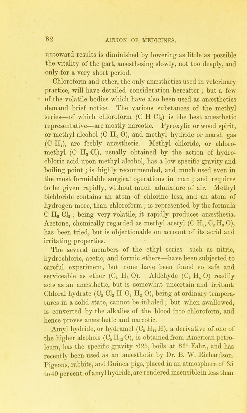 untoward results is diminished by lowering as little as possible the vitality of the part, ansestbesing slowly, not too deeply, and only for a very short period. Chloroform and ether, the only anaesthetics used in veterinary practice, will have detailed consideration hereafter; but a few of the volatile bodies which have also been used as anaesthetics demand brief notice. The various substances of the methyl series—of which chloroform (C H Cl3) is the best anaesthetic representative—are mostly narcotic. Pyroxylic or wood spirit, or methyl alcohol (C H4 O), and methyl hydride or marsh gas (C H4), are feebly anaesthetic. Methyl chloride, or chloro- methyl (C H3 Cl), usually obtained by the action of hydro- chloric acid upon methyl alcohol, has a low specific gravity and boiling point; is highly recommended, and much used even in the most formidable surgical operations in man ; and requires to be given rapidly, without much admixture of air. Methyl bichloride contains an atom of chlorine less, and an atom of hydrogen more, than chloroform ; is represented by the formula C H3 Cl2; being very volatile, it rapidly produces anaesthesia. Acetone, chemically regarded as methyl acetyl (C H3, C2 H3 0), has been tried, but is objectionable on account of its acrid and irritating properties. The several members of the ethyl series—such as nitric, hydrochloric, acetic, and formic ethers—have been subjected to careful experiment, but none have been found so safe and serviceable as ether (C2 H5 0). Aldehyde (C2 H4 0) readily acts as an anaesthetic, but is somewhat uncertain and irritant. Chloral hydrate (C2 Cl3 H 0, H2 0), being at ordinary tempera- tures in a solid state, cannot be inhaled; but when swallowed, is converted by the alkalies of the blood into chloroform, and hence proves anaesthetic and narcotic. Amyl hydride, or hydramel (C5 Hn II), a derivative of one of the higher alcohols (C5 H]20), is obtained from American petro- leum, has the specific gravity -625, boils at 86° Fahr., and has recently been used as an anaesthetic by Dr. B. W. Richardson. Pigeons, rabbits, and Guinea pigs, placed in an atmosphere of 35 to 40 percent, of amyl hydride, are rendered insensible in less than