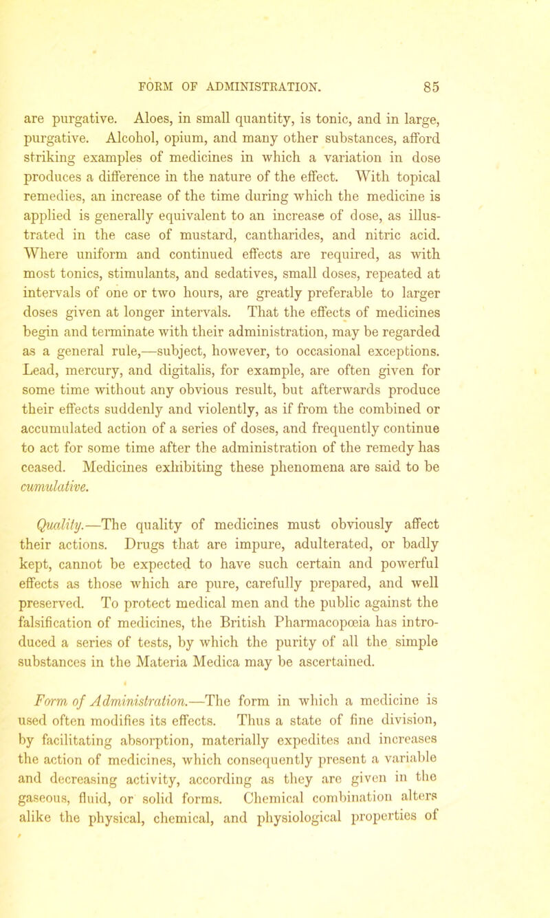 are purgative. Aloes, in small quantity, is tonic, and in large, purgative. Alcohol, opium, and many other substances, afford striking examples of medicines in which a variation in dose produces a difference in the nature of the effect. With topical remedies, an increase of the time during which the medicine is applied is generally equivalent to an increase of dose, as illus- trated in the case of mustard, cantharides, and nitric acid. Where uniform and continued effects are required, as with most tonics, stimulants, and sedatives, small doses, repeated at intervals of one or two hours, are greatly preferable to larger doses given at longer intervals. That the effects of medicines begin and terminate with their administration, may be regarded as a general rule,—subject, however, to occasional exceptions. Lead, mercury, and digitalis, for example, are often given for some time without any obvious result, but afterwards produce their effects suddenly and violently, as if from the combined or accumulated action of a series of doses, and frequently continue to act for some time after the administration of the remedy has ceased. Medicines exhibiting these phenomena are said to be cumulative. Quality.—The quality of medicines must obviously affect their actions. Drugs that are impure, adulterated, or badly kept, cannot be expected to have such certain and powerful effects as those which are pure, carefully prepared, and well preserved. To protect medical men and the public against the falsification of medicines, the British Pharmacopoeia has intro- duced a series of tests, by which the purity of all the simple substances in the Materia Medica may be ascertained. 4 Form of Administration.—The form in which a medicine is used often modifies its effects. Thus a state of fine division, by facilitating absorption, materially expedites and increases the action of medicines, which consequently present a variable and decreasing activity, according as they are given in the gaseous, fluid, or solid forms. Chemical combination alters alike the physical, chemical, and physiological properties of