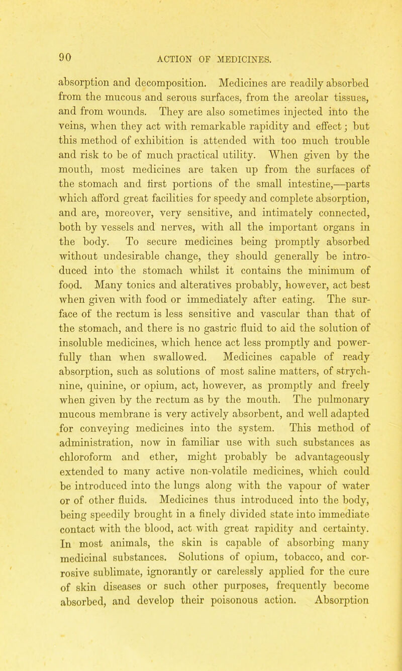 absorption and decomposition. Medicines are readily absorbed from the mucous and serous surfaces, from the areolar tissues, and from wounds. They are also sometimes injected into the veins, when they act with remarkable rapidity and effect; but this method of exhibition is attended with too much trouble and risk to be of much practical utility. When given by the mouth, most medicines are taken up from the surfaces of the stomach and first portions of the small intestine,—parts which afford great facilities for speedy and complete absorption, and are, moreover, very sensitive, and intimately connected, both by vessels and nerves, with all the important organs in the body. To secure medicines being promptly absorbed without undesirable change, they should generally be intro- duced into the stomach whilst it contains the minimum of food. Many tonics and alteratives probably, however, act best when given with food or immediately after eating. The sur- face of the rectum is less sensitive and vascular than that of the stomach, and there is no gastric fluid to aid the solution of insoluble medicines, which hence act less promptly and power- fully than when swallowed. Medicines capable of ready absorption, such as solutions of most saline matters, of strych- nine, quinine, or opium, act, however, as promptly and freely when given by the rectum as by the mouth. The pulmonary mucous membrane is very actively absorbent, and well adapted for conveying medicines into the system. This method of administration, now in familiar use with such substances as chloroform and ether, might probably be advantageously extended to many active non-volatile medicines, which could be introduced into the lungs along with the vapour of water or of other fluids. Medicines thus introduced into the body, being speedily brought in a finely divided state into immediate contact with the blood, act with great rapidity and certainty. In most animals, the skin is capable of absorbing many medicinal substances. Solutions of opium, tobacco, and cor- rosive sublimate, ignorantly or carelessly applied for the cure of skin diseases or such other purposes, frequently become absorbed, and develop their poisonous action. Absorption