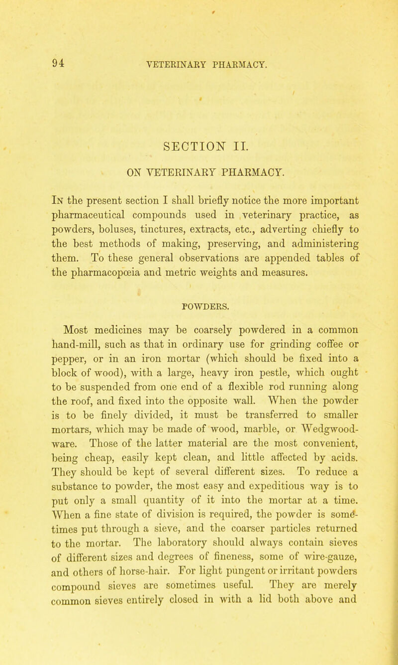 $ SECTION II. ON VETERINARY PHARMACY. In the present section I shall briefly notice the more important pharmaceutical compounds used in veterinary practice, as powders, boluses, tinctures, extracts, etc., adverting chiefly to the best methods of making, preserving, and administering them. To these general observations are appended tables of the pharmacopoeia and metric weights and measures. POWDERS. Most medicines may be coarsely powdered in a common hand-mill, such as that in ordinary use for grinding coffee or pepper, or in an iron mortar (which should be fixed into a block of wood), with a large, heavy iron pestle, which ought to be suspended from one end of a flexible rod running along the roof, and fixed into the opposite wall. When the powder is to be finely divided, it must be transferred to smaller mortars, which may be made of wood, marble, or Wedgwood- ware. Those of the latter material are the most convenient, being cheap, easily kept clean, and little affected by acids. They should be kept of several different sizes. To reduce a substance to powder, the most easy and expeditious way is to put only a small quantity of it into the mortar at a time. When a fine state of division is required, the powder is some- times put through a sieve, and the coarser particles returned to the mortar. The laboratory should always contain sieves of different sizes and degrees of fineness, some of wire-gauze, and others of horse-hair. For light pungent or irritant powders compound sieves are sometimes useful. They are merely common sieves entirely closed in with a lid both above and