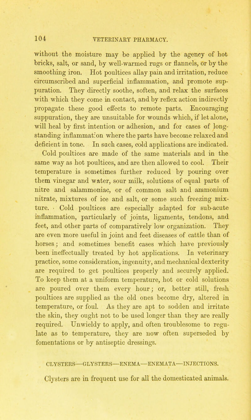 without the moisture may be applied by the agency of hot bricks, salt, or sand, by well-warmed rugs or flannels, or by the smoothing iron. Hot poultices allay pain and irritation, reduce circumscribed and superficial inflammation, and promote sup- puration. They directly soothe, soften, and relax the surfaces with which they come in contact, and by reflex action indirectly propagate these good effects to remote parts. Encouraging suppuration, they are unsuitable for wounds which, if let alone, will heal by first intention or adhesion, and for cases of long- standing inflammation where the parts have become relaxed and deficient in tone. In such cases, cold applications are indicated. Cold poultices are made of the same materials and in the same way as hot poultices, and are then allowed to cool. Their temperature is sometimes further reduced by pouring over them vinegar and water, sour milk, solutions of equal parts of nitre and salammoniac, or of common salt and ammonium nitrate, mixtures of ice and salt, or some such freezing mix- ture. • Cold poultices are especially adapted for sub-acute inflammation, particularly of joints, ligaments, tendons, and feet, and other parts of comparatively low organization. They are even more useful in joint and feet diseases of cattle than of horses; and sometimes benefit cases which have previously been ineffectually treated by hot applications. In veterinary practice, some consideration, ingenuity, and mechanical dexterity are required to get poultices properly and securely applied. To keep them at a uniform temperature, hot or cold solutions are poured over them every hour; or, better still, fresh poultices are supplied as the old ones become dry, altered in temperature, or foul. As they are apt to sodden and irritate the skin, they ought not to be used longer than they are really required. Unwieldy to apply, and often troublesome to regu- late as to temperature, they are now often superseded by fomentations or by antiseptic dressings. CLYSTERS—GLYSTERS—ENEMA—ENEMATA—INJECTIONS. Clysters are in frequent use for all the domesticated animals.