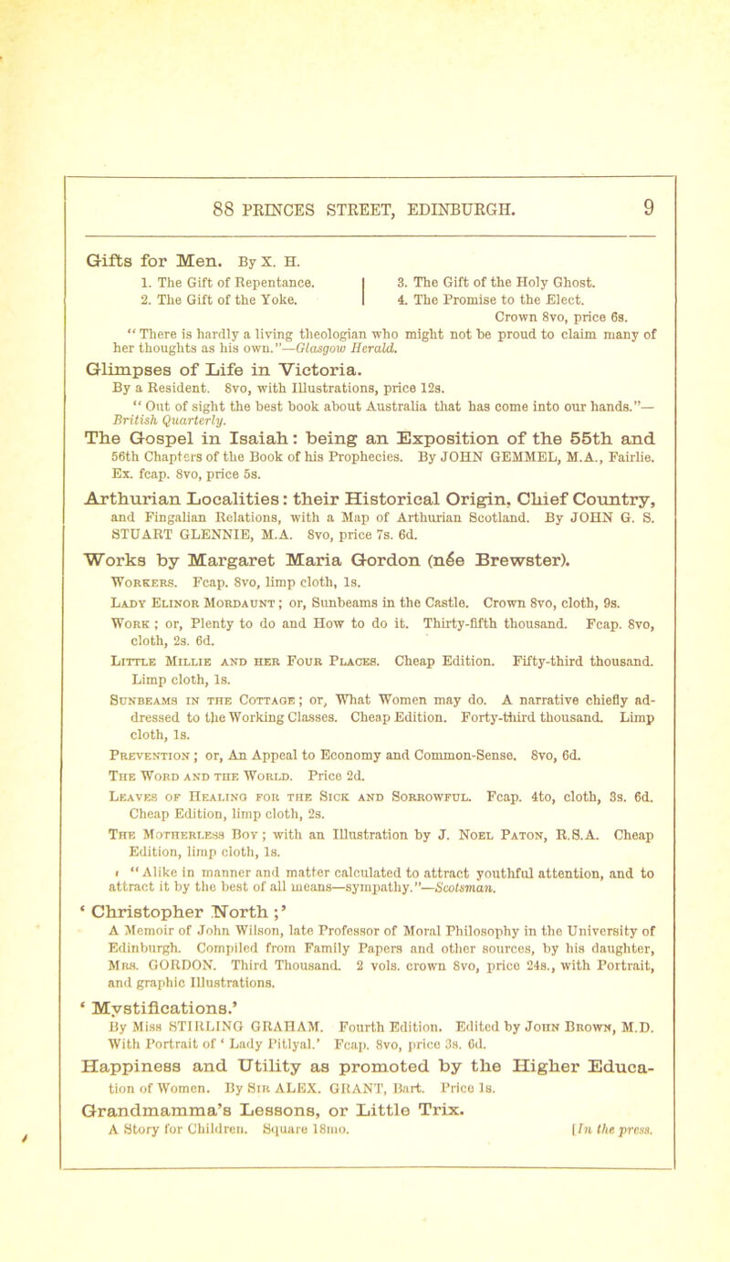 Gifts for Men. By X. H. 1. The Gift of Repentance. 2. The Gift of the Yoke. 3. The Gift of the Holy Ghost. 4. The Promise to the Elect. Crown 8vo, price 6s. “ There is hardly a living theologian who might not he proud to claim many of her thoughts as his own.”—Glasgow Herald. Glimpses of Life in Victoria. By a Resident. 8vo, with Illustrations, price 12s. “ Out of sight the best book about Australia that has come into our hands.”— British Quarterly. The Gospel in Isaiah: being an Exposition of the 55th and 56th Chapters of the Book of his Prophecies. By JOHN GEMMEL, M.A., Fairlie. Ex fcap. 8vo, price 5s. Arthurian Localities: their Historical Origin, Chief Country, and Fingalian Relations, with a Map of Arthurian Scotland. By JOHN G. S. STUART GLENNIE, M.A. 8vo, price 7s. 6d. Works by Margaret Maria Gordon (n6e Brewster). Workers. Fcap. 8vo, limp cloth, Is. Lady Elinor Mordaunt ; or, Sunbeams in the Castle. Crown 8vo, cloth, 9s. Work ; or. Plenty to do and How to do it. Thirty-fifth thousand. Fcap. 8vo, cloth, 2s. 6d. Little Millie and her Four Places. Cheap Edition. Fifty-third thousand. Limp cloth, Is. Sunbeams in the Cottage ; or, What Women may do. A narrative chiefly ad- dressed to the Working Classes. Cheap Edition. Forty-third thousand. Limp cloth, Is. Prevention ; or, An Appeal to Economy and Common-Sense. Svo, 6d. The Word and toe World. Price 2d. Leaves of Healino for the Sick and Sorrowful. Fcap. 4to, cloth, 3s. 6d. Cheap Edition, limp cloth, 2s. The Motherless Boy; with an Illustration by J. Noel Paton, R.S.A. Cheap Edition, limp cloth, Is. i “Alike in manner and matter calculated to attract youthful attention, and to attract it by the best of all means—sympathy. ”—Scotsman. * Christopher Worth A Memoir of John Wilson, late Professor of Moral Philosophy in the University of Edinburgh. Compiled from Family Papers and other sources, by his daughter, Mrs. GORDON. Third Thousand. 2 vols. crown 8vo, prico 24s., with Portrait, and graphic Illustrations. ‘ Mystifications.’ By Miss STIRLING GRAHAM. Fourth Edition. Edited by Joiin Brown, M.D. With Portrait of 1 Lady Pitlyal.’ Fcap. 8vo, price 3s. 6d. Happiness and Utility as promoted by the Higher Educa- tion of Women. By Sir ALEX. GRANT, Bart. Price Is. Grandmamma’s Lessons, or Little Trix. A Story for Children. Square 18ino. [ In the press.