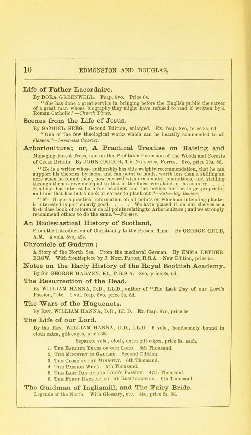 Life of Father Lacordaire. By DORA GREENWELL. Fcap. 8vo. Price 6s. “ Slie has done a great service in bringing before the English public the career of a great man whose biography they might have refused to read if written by a Roman Catholic.”—Church Times. Scenes from the Life of Jesus. By SAMUEL GREG. Second Edition, enlarged. Ex. fcap. 8vo, price 3s. 6d. “ One of the few theological works which can be heartily commended to all classes.”—Inverness Courier. Arboriculture; or, A Practical Treatise on Raising and Managing Forest Trees, and on the Profitable Extension of the Woods and Forests of Great Britain. By JOHN GRIGOR, The Nurseries, Forres. 8vo, price 10s. 6d. “ He is a writer whose authorship has this weighty recommendation, that he can support his theories by facts, and can point to lands, worth less than a shilling an acre when he found them, now covered with ornamental plantations, and yielding through them a revenue equal to that of the finest corn-land in the country. . . . His book has interest both for the adept and the novice, for the large proprietor and him that has but a nook or corner to plant out.”—Saturday Review. “ Mr. Grigor’s practical information on all points on which an intending planter is interested is particularly good. . . . We have placed it on our shelves as a first-class book of reference on all points relating to Arboriculture ; and we strongly recommend others to do the same.”—Farmer. An Ecclesiastical History of Scotland, From the Introduction of Christianity to the Present Time. By GEORGE GRUB, A.M. 4 vols. 8vo, 42s. Chronicle of Gudrun ; A Story of the North Sea. From the mediaeval German. By EMMA LETHER- BROW. With frontispiece by J. Noel Paton, R.S.A. New Edition, price 5s. Notes on the Early History of the Royal Scottish Academy. By Sir GEORGE HARVEY, Kt., P.R.S.A. 8vo, price 3s. 6d. The Resurrection of the Dead. By WILLIAM HANNA, D.D., LL.D., author of “Tho Last Day of our Lord’s Passion,” etc. 1 vol. fcap. 8vo, price 3s. 6d. The Wars of the Huguenots. By Rev. WILLIAM HANNA, D.D., LL.D. Ex. fcap. 8vo, price 5s. The Life of our Lord. By the Rev. WILLIAM HANNA, D.D., LL.D. 6 vols., handsomely bound in cloth extra, gilt edges, price 30s. Separate vols., cloth, extra gilt edges, price 5s. each. 1. The Earlier Years of our Lord. 8th Thousand. 2. The Ministry in Galilee. Second Edition. 3. The Close of the Ministry. 6th Thousand. 4. The Passion Week. 6th Thousand. 6. The Last Day of our Lord’s Passion. 47th Thousand. 6. The Forty Days after the Resurrection. 9th Thousand. The Guidman of Inglismill, and The Fairy Bride. Legends of the North. With Glossary, etc. 4to, price 2s. 6d.