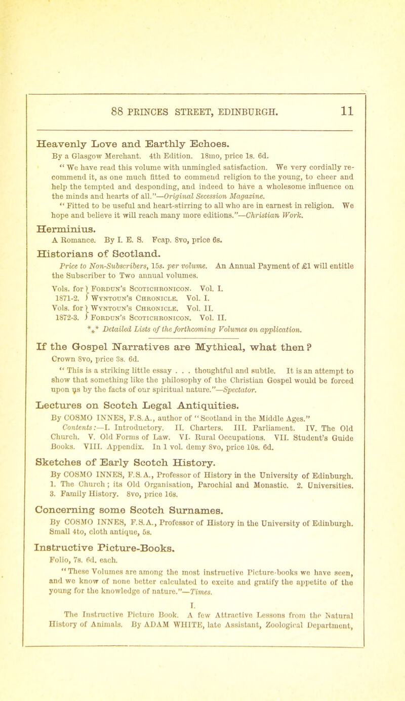 Heavenly Love and Earthly Echoes. By a Glasgow Merchant. 4th Edition. 18mo, price Is. 6d.  We have read this volume with unmingled satisfaction. We very cordially re- commend it, as one much fitted to commend religion to the young, to cheer and help the tempted and desponding, and indeed to have a wholesome influence on the minds and hearts of all.”—Original Secession Magazine. “ Fitted to be useful and heart-stirring to all who are in earnest in religion. We hope and believe it will reach many more editions.”—Christian Work. Herminius. A Romance. By I. E. S. Fcap. 8vo, price 6s. Historians of Scotland. Price to Non-Subscribers, 15s. per volume. An Annual Payment of £1 will entitle the Subscriber to Two annual volumes. Vols. for) Fordun’s Scotichronicon. Vol. I. 1871- 2. f Wyntotin’s Chronicle. Vol. I. Vols. for 1 Wyntoun’s Chronicle. Vol. II. 1872- 3. ) Fordun’s Scotichronicon. Vol. II. *** Detailed Lists of the forthcoming Volumes on application. If the Gospel Narratives are Mythical, what then? Crown 8vo, price 3s. 6d. “ This is a striking little essay . . . thoughtful and subtle. It is an attempt to show that something like the philosophy of the Christian Gospel would be forced upon ys by the facts of our spiritual nature.”—Spectator. Lectures on Scotch Legal Antiquities. By COSMO INNES, F.S.A., author of “ Scotland in the Middle Ages.” Contents:—I. Introductory. II. Charters. III. Parliament. IV. The Old Church. V. Old Forms of Law. VI. Rural Occupations. VII. Student’s Guide Books. VIII. Appendix. In 1 vol. demy 8vo, price 10s. 6d. Sketches of Early Scotch History. By COSMO INNES, F.S.A., Professor of History in the University of Edinburgh. 1. The Church; its Old Organisation, Parochial and Monastic. 2. Universities. 3. Family History. 8vo, price 16s. Concerning some Scotch Surnames. By COSMO INNES, F.S.A., Professor of History in the University of Edinburgh. Small 4to, cloth antique, 6s. Instructive Picture-Books. Folio, 7s. 6d. each. “ These Volumes are among the most instructive Picture-books we havo seen, and we know of none better calculated to excite and gratify the appetite of the young for the knowledge of nature.”— Times. I. The Instructive Picture Book. A few Attractive Lessons from the Natural History of Animals. By ADAM WHITE, lato Assistant, Zoological Department,