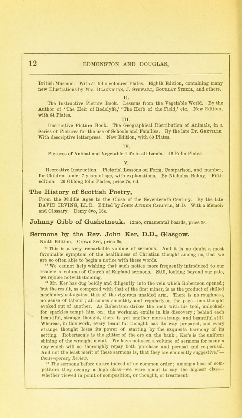 British Museum. With 54 folio coloured Plates. Eighth Edition, containing many new Illustrations hy Mrs. Blackburn, J. Stewart, Gourlay Steell, and others. II. The Instructive Picture Book. Lessons from the Vegetable World. By the Author of ‘ The Heir of Redclyffe,’ ‘ The Herb of the Field,’ etc. New Edition, with 64 Plates. III. Instructive Picture Book. The Geographical Distribution of Animals, in a Series of Pictures for the use of Schools and Families. By the late Dr. Gbeville. With descriptive letterpress. New Edition, with 60 Plates. IV. Pictures of Animal and Vegetable Life in all Lands. 48 Folio Plates. V. Recreative Instruction. Pictorial Lessons on Form, Comparison, and number, for Children under 7 years of age, with explanations. By Nicholas Bohny. Fifth edition. 26 Oblong folio Plates, price 7s. 6d. The History of Scottish Poetry, From the Middle Ages to the Close of the Seventeenth Century. By the late DAVID IRVING, LL.D. Edited by John Aitken Carlyle, M.D. With a Memoir and Glossary. Demy 8vo, 16s. Johnny Gibb of Gushetnenk. i2mo, ornamental boards, price 2s. Sermons by the Rev. John Ker, D.D., Glasgow. Ninth Edition. Crown 8vo, price 6s. “This is a very remarkable volume of sermons. And it is no doubt a most favourable symptom of the healthiness of Christian thought among us, that we are so often able to begin a notice with these words. “ We cannot help wishing that such notice more frequently introduced to our readers a volume of Church of England sermons. Still, looking beyond our pale, we rejoice notwithstanding. “ Mr. Ker has dug boldly and diligently into the vein which Robertson opened; but the result, as compared with that of the first miner, is as the product of skilled machinery set against that of the vigorous unaided arm. There is no roughness, no sense of labour; all comes smoothly and regularly on the page—one thought evoked out of another. As Robertson strikes the rock with his tool, unlooked- for sparkles tempt him on; the workman exults in his discovery; behind each beautiful, strange thought, there is yet another more strange and beautiful still. Whereas, in this work, every beautiful thought has its way prepared, and every strange thought loses its power of starting by the exquisite harmony of its setting. Robertson’s is the glitter of the ore on the bank ; Ker’s is tlio uniform shining of the wrought metal. We have not seen a volume of sermons for many a day which will so thoroughly repay both purchase and perusal and re-perusal. And not the least merit of these sermons is, that they are eminently suggestive.”— Contemporary Review. “ The sermons before us are indeed of no common order; among a host of com- petitors they occupy a high class—we were about to say the highest class— whether viewed in point of composition, or thought, or treatment.