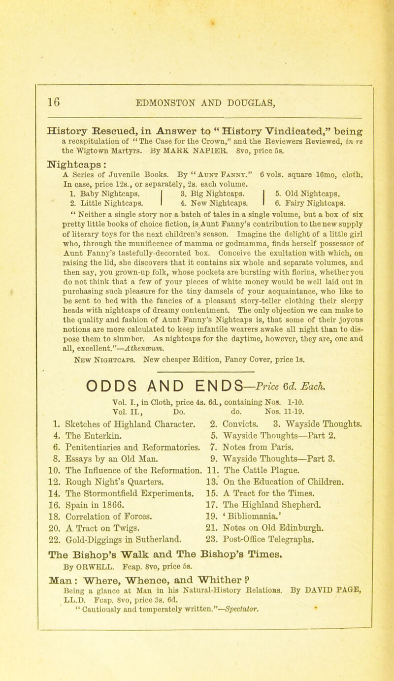 l History Rescued, in Answer to “ History Vindicated,” being a recapitulation of “ The Case for the Crown,” and the Reviewers Reviewed, in re the Wigtown Martyrs. By MARK NAPIER. 8vo, price 5s. Nightcaps: A Series of Juvenile Books. By “Aunt Fanny. 6vols. square 16mo, cloth. In case, price 12s., or separately, 2s. each volume. 1. Baby Nightcaps. I 3. Big Nightcaps. I 5. Old Nightcaps. 2. Little Nightcaps. I 4. New Nightcaps. I 6. Fairy Nightcaps. “ Neither a single story nor a batch of tales in a single volume, but a box of six pretty little books of choice fiction, is Aunt Fanny’s contribution to the new supply of literary toys for the next children’s season. Imagine the delight of a little girl who, through the munificence of mamma or godmamma, finds herself possessor of Aunt Fanny’s tastefully-decorated box. Conceive the exultation with which, on raising the lid, she discovers that it contains six whole and separate volumes, and then say, you grown-up folk, whose pockets are bursting with florins, whether you do not think that a few of your pieces of white money would be well laid out in purchasing such pleasure for the tiny damsels of your acquaintance, who like to be sent to bed with the fancies of a pleasant story-teller clothing their sleepy heads with nightcaps of dreamy contentment. The only objection we can make to the quality and fashion of Aunt Fanny’s Nightcaps is, that some of their joyous notions are more calculated to keep infantile wearers awake all night than to dis- pose them to slumber. As nightcaps for the daytime, however, they are, one and all, excellent.”—Athenaeum. New Nightcaps. New cheaper Edition, Fancy Cover, price Is. ODDS AND END S—Price 6d. Each. Vol. I., in Cloth, price 4s. 6d., containing Nos. 1-10. Vol. II., Do. 1. Sketches of Highland Character. 4. The Enterkin. 6. Penitentiaries and Reformatories. 8. Essays by an Old Man. 10. The Influence of the Reformation. 12. Rough Night’s Quarters. 14. The Stormontfield Experiments. 16. Spain in 1866. 18. Correlation of Forces. 20. A Tract on Twigs. 22. Gold-Diggings in Sutherland. The Bishop’s Walk and The Bishop’s Times. By ORWELL. Fcap. 8vo, price 6s. Man : Where, Whence, and Whither ? Being a glance at Man in his Natural-History Relations. LL.D. Fcap. 8vo, price 3s. 6d. “ Cautiously and temperately written.”—Spectator. do. Nos. 11-19. 2. Convicts. 3. Wayside Thoughts. 5. Wayside Thoughts—Part 2. 7. Notes from Paris. 9. Wayside Thoughts—Part 3. 11. The Cattle Plague. 13. On the Education of Children. 15. A Tract for the Times. 17. The Highland Shepherd. ‘ Bibliomania.’ Notes on Old Edinburgh. Post-Office Telegraphs. By DAVID PAGE, 19. 21 23