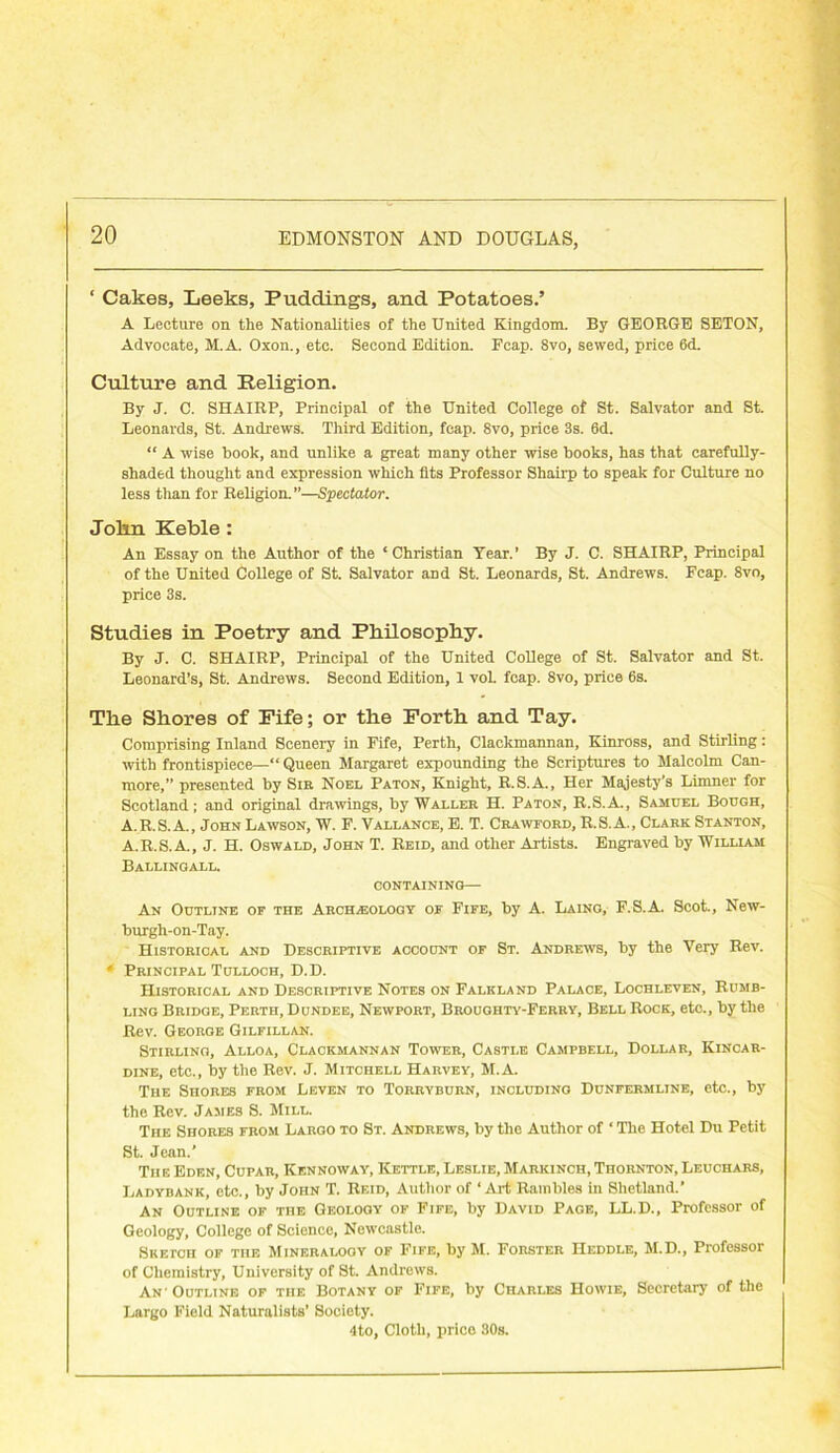 ‘ Cakes, Leeks, Puddings, and Potatoes.’ A Lecture on the Nationalities of the United Kingdom. By GEORGE SETON, Advocate, M.A. Oxon., etc. Second Edition. Fcap. 8vo, sewed, price 6d. Culture and Religion. By J. C. SHAIRP, Principal of the United College of St. Salvator and St. Leonards, St. Andrews. Third Edition, feap. 8vo, price 3s. 6d. “ A wise book, and unlike a great many other wise books, has that carefully- shaded thought and expression which fits Professor Shairp to speak for Culture no less than for Religion.”—Spectator. Jolin Keble: An Essay on the Author of the ‘ Christian Year.’ By J. C. SHAIRP, Principal of the United College of St. Salvator and St. Leonards, St. Andrews. Fcap. 8vo, price 3s. Studies in Poetry and Philosophy. By J. C. SHAIRP, Principal of the United College of St. Salvator and St. Leonard’s, St. Andrews. Second Edition, 1 vol. fcap. 8vo, price 6s. The Shores of Fife; or the Forth and Tay. Comprising Inland Scenery in Fife, Perth, Clackmannan, Kinross, and Stirling: with frontispiece—“ Queen Margaret expounding the Scriptures to Malcolm Can- more,” presented by Sir Noel Paton, Knight, R.S.A., Her Majesty's Limner for Scotland; and original drawings, by Waller H. Paton, R.S.A., Samuel Bough, A.R.S. A., John Lawson, W. F. Vai.i.ance, E. T. Crawford, R.S.A., Clark Stanton, A.R.S.A., J. H. Oswald, John T. Reid, and other Artists. Engraved by William Ballingall. CONTAINING— An Outline of the Archeology of Fife, by A. Laing, F.S.A. Scot., New- burgh-on-Tay. Historical and Descriptive account of St. Andrews, by the Very Rev. 4 Principal Tglloch, D.D. Historical and Descriptive Notes on Falkland Palace, Lochleven, Rumb- ling Bridge, Perth, Dundee, Newport, Broughty-Ferry, Bell Rock, etc., by the Rev. George Gilfillan. Stirling, Alloa, Clackmannan Tower, Castle Campbell, Dollar, Kincar- dine, etc., by the Rev. J. Mitchell Harvey, M.A. The Shores from Leven to Torryburn, including Dunfermline, etc., by the Rev. James S. Mill. The Shores from Largo to St. Andrews, by the Author of ‘ The Hotel Du Petit St. Jean.’ The Eden, Cupar, Kennoway, Kettle, Leslie, Markinch, Thornton, Leuchars, Ladybank, etc., by John T. Reid, Author of ‘ Art Rambles in Shetland.’ An Outline of the Geology of Fife, by David Page, LL.D., Professor of Geology, College of Science, Newcastle. Sketch of the Mineralooy of Fife, by M. Forster Heddle, M.D., Professor of Chemistry, University of St. Andrews. An'Outline of the Botany of Fife, by Charles Howie, Secretary of the Largo Field Naturalists’ Society. 4to, Cloth, price 80s.