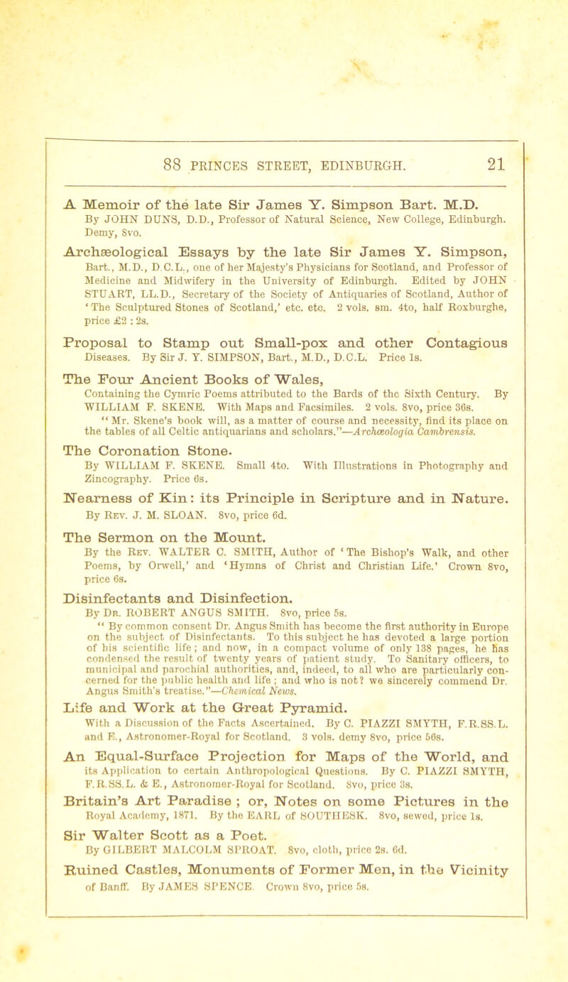 A Memoir of the late Sir James Y. Simpson Bart. M.D. By JOHN DUNS, D.D., Professor of Natural Science, New College, Edinburgh. Demy, Svo. Archaeological Essays by the late Sir James Y. Simpson, Bart., M.D., D.C.L., one of her Majesty’s Physicians for Scotland, and Professor of Medicine and Midwifery in the University of Edinburgh. Edited by JOHN STUART, LL.D., Secretary of the Society of Antiquaries of Scotland, Author of ‘ The Sculptured Stones of Scotland,’ etc. etc. 2 vols. sm. 4to, half Roxburghe, price £2 : 2s. Proposal to Stamp out Small-pox and other Contagious Diseases. By Sir J. Y. SIMPSON, Bart., M.D., D.C.L. Price Is. The Four Ancient Books of Wales, Containing the Cymric Poems attributed to the Bards of the Sixth Century. By ■WILLIAM P. SKENE. With Maps and Facsimiles. 2 vols. Svo, price 36s. “ Mr. Skene’s book will, as a matter of course and necessity, find its place on the tables of all Celtic antiquarians and scholars.”—Archceologia Cambrensis. The Coronation Stone. By WILLIAM F. SKENE. Small 4to. With Illustrations in Photography and Zincography. Price 6s. Nearness of Kin: its Principle in Scripture and in Nature. By Rev. J. M. SLOAN. 8vo, price 6d. The Sermon on the Mount. By the Rev. WALTER C. SMITH, Author of 1 The Bishop’s Walk, and other Poems, by Orwell,’ and ‘Hymns of Christ and Christian Life.’ Crown 8vo, price 6s. Disinfectants and Disinfection. By Dr. ROBERT ANGUS SMITH. 8vo, price 5s. “ By common consent Dr. Angus Smith has become the first authority in Europe on the subject of Disinfectants. To this subject he has devoted a large portion of his scientific life; and now, in a compact volume of only 138 pages, he has condensed the result of twenty years of patient study. To Sanitary officers, to municipal and parochial authorities, and, indeed, to all who are particularly con- cerned for the puhlic health and life ; and who is not? we sincerely commend Dr. Angus Smith’s treatise.”—Chemical News. Life and Work at the Great Pyramid. With a Discussion of the Facts Ascertained. By C. PIAZZI SMYTH, F.R.SS.L. and E., Astronomer-Royal for Scotland. 3 vols. deray 8vo, price 56s. An Equal-Surface Projection for Maps of the World, and its Application to certain Anthropological Questions. By C. PIAZZI SMYTH, F.R.SS.L. & E., Astronoraer-Royal for Scotland. Svo, price 3s. Britain’s Art Paradise ; or, Notes on some Pictures in the Royal Academy, 1871. By the EARL of SOUTHESK. 8vo, sewed, price Is. Sir Walter Scott as a Poet. By GILBERT MALCOLM SPROAT. 8vo, cloth, price 2s. 6d. Ruined Castles, Monuments of Former Men, in the Vicinity of Banff. By JAMES SPENCE Crown 8vo, price 5s.