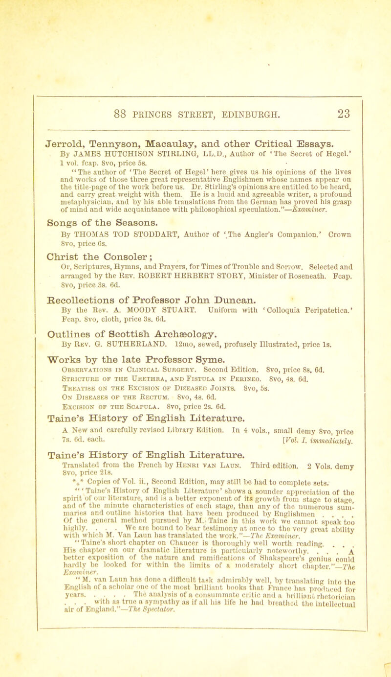 Jerrold, Tennyson, Macaulay, and other Critical Essays. By JAMES HUTCHISON STIRLING, LL.D., Author of ‘The Secret of Hegel.’ 1 vol. fcap. 8vo, price 5s. “The author of ‘The Secret of Hegel’ here gives us his opinions of the lives and works of those three great representative Englishmen whose names appear on the title-page of the work before us. Dr. Stirling’s opinions are entitled to be heard, and carry great weight with them. He is a lucid and agreeable writer, a profound metaphysician, and by his able translations from the German has proved his grasp of mind and wide acquaintance with philosophical speculation.”—Examiner. Songs of the Seasons. By THOMAS TOD STODDART, Author of ‘.The Angler’s Companion.’ Crown 8vo, price 6s. Christ the Consoler; Or, Scriptures, Hymns, and Prayers, for Times of Trouble and Sorrow. Selected and arranged by the Rev. ROBERT HERBERT STORY, Minister of Roseneath. Fcap. 8vo, price 3s. 6d. Recollections of Professor John Duncan. By the Rev. A. MOODY STUART. Uniform with ‘ Colloquia Peripatetica. ’ Fcap. 8vo, cloth, price 3s. 6d. Outlines of Scottish Archaeology. By Rev. G. SUTHERLAND. 12mo, sewed, profusely Illustrated, price Is. Works by the late Professor Syme. Observations in Clinical Surgery. Second Edition. 8vo, price 8s. 6d. Stricture of the Urethra, and Fistula in Perineo. 8vo, 4s. 6d. Treatise on the Excision of Diseased Joints. 8vo, 5s. On Diseases of the Rectum. 8vo, 4s. 6d. Excision of the Scapula. 8vo, price 2s. 6d. Taine’s History of English Literature. A New and carefully revised Library Edition. In 4 vols., small demy 8vo, price 7s. 6d. each. [Vol. I. immediately. Taine’s History of English Literature. Translated from the French by Henri van Laun. Third edition. 2 Vols. demy 8vo, price 21s. *** Copies of Vol. ii., Second Edition, may still be had to complete sets. “ ‘ Taine’s History of English Literature’ shows a sounder appreciation of the spirit of our literature, and is a better exponent of its growtli from stage to stage, and of the minute characteristics of eacli stage, than any of the numerous sum- maries and outline histories that have been produced by Englishmen Of the general method pursued by M. Taine in this work wo cannot speak too highly. . . . We are bound to bear testimony at once to the very great ability with which M. Van Laun has translated the work.”—The Examiner. “ Taine’s short chapter on Chaucer is thoroughly well worth reading. His chapter on our dramatic literature is particularly noteworthy. . .  A better exposition of the nature and ramifications of Shakspeare’s genius could hardly be looked for within the limits of a moderately short chapter.” The Examiner. “ M. van Laun has done a difficult task admirably well, by translating into the English of a scholar one of the most brilliant books that Franco has produced for years The analysis of a consummate critic and a brilliant rhetorician . . . with as true a sympathy as if all his life he had breathed the intellectual air of England.”—The Spectator.