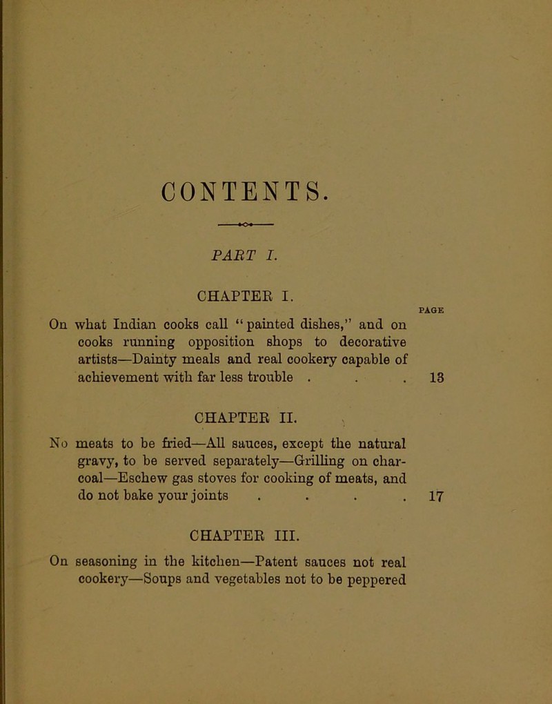 CONTENTS. PART I. CHAPTER I. PAGE On what Indian cooks call “ painted dishes,” and on cooks running opposition shops to decorative artists—Dainty meals and real cookery capable of achievement with far less trouble . . .13 CHAPTER II. No meats to be fried—All sauces, except the natural gravy, to be served separately—Grilling on char- coal—Eschew gas stoves for cooking of meats, and do not bake your joints . . . .17 CHAPTER III. On seasoning in the kitchen—Patent sauces not real cookery—Soups and vegetables not to be peppered