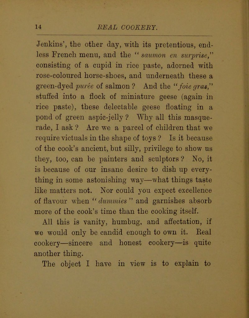 Jenkins’, the other day, with its pretentious, end- less French menu, and the “ saumon en surprise,” consisting of a cupid in rice paste, adorned with rose-coloured horse-shoes, and underneath these a green-dyed puree of salmon ? And the “ foie gras,” stuffed into a flock of miniature geese (again in rice paste), these delectable geese floating in a pond of green aspic-jelly ? Why all this masque- rade, I ask ? Are we a parcel of children that we require victuals in the shape of toys ? Is it because of the cook’s ancient, but silly, privilege to show us they, too, can be painters and sculptors ? No, it is because of our insane desire to dish up every- thing in some astonishing way—what things taste like matters not. Nor could you expect excellence of flavour when “ dummies ” and garnishes absorb more of the cook’s time than the cooking itself. All this is vanity, humbug, and affectation, if we would only be candid enough to own it. Eeal cookery—sincere and honest cookery—is quite another thing. The object I have in view is to explain to