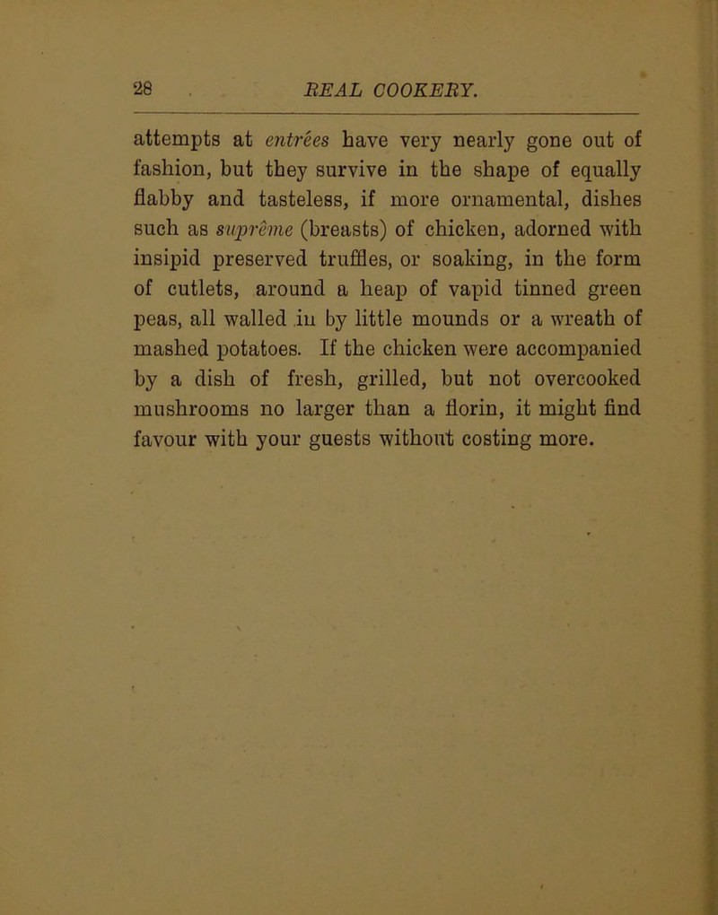 attempts at entrees have very nearly gone out of fashion, but they survive in the shape of equally flabby and tasteless, if more ornamental, dishes such as supreme (breasts) of chicken, adorned with insipid preserved truffles, or soaking, in the form of cutlets, around a heap of vapid tinned green peas, all walled in by little mounds or a wreath of mashed potatoes. If the chicken were accompanied by a dish of fresh, grilled, but not overcooked mushrooms no larger than a florin, it might find favour with your guests without costing more.