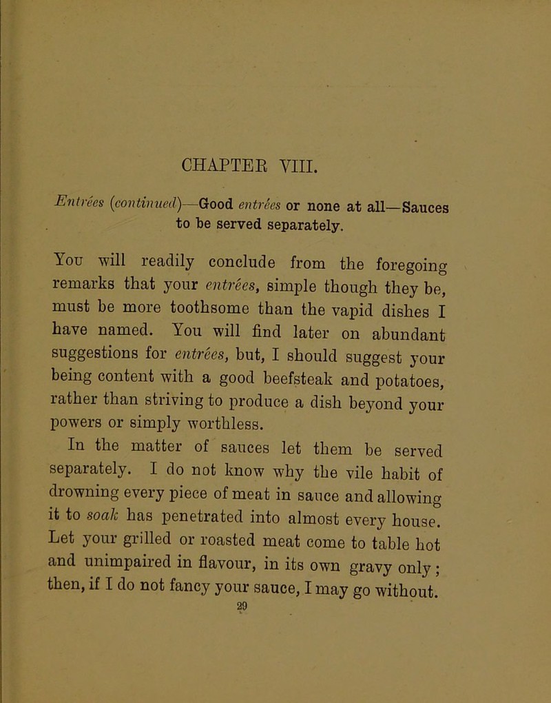Entrees (continued)—-Good entrees or none at all—Sauces to be served separately. You will readily conclude from the foregoing remarks that your entrees, simple though they be, must be more toothsome than the vapid dishes I have named. Lou will find later on abundant suggestions for entrees, but, I should suggest your being content with a good beefsteak and potatoes, rather than striving to produce a dish beyond your powers or simply worthless. In the matter of sauces let them be served separately. I do not know why the vile habit of drowning every piece of meat in sauce and allowing it to soalc has penetrated into almost every house. Let your grilled or roasted meat come to table hot and unimpaired in flavour, in its own gravy only; then, if I do not fancy your sauce, I may go without.
