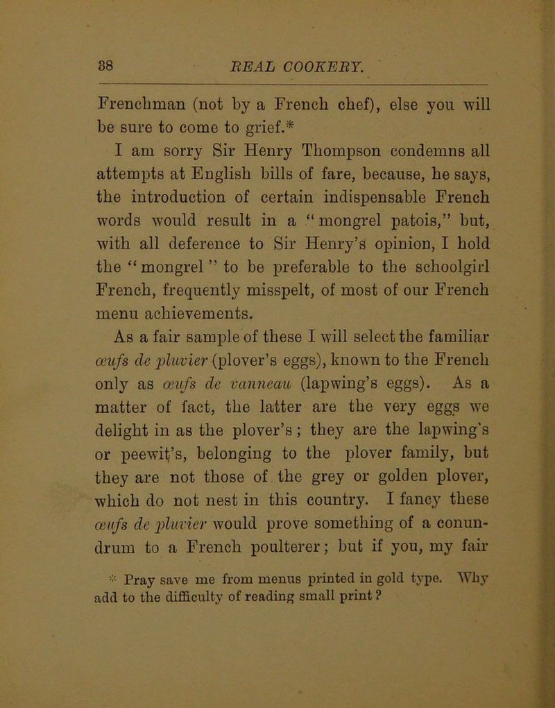 Frenchman (not by a French chef), else you will be sure to come to grief.* I am sorry Sir Henry Thompson condemns all attempts at English bills of fare, because, he says, the introduction of certain indispensable French words would result in a “ mongrel patois,” but, with all deference to Sir Henry’s opinion, I hold the “mongrel” to be preferable to the schoolgirl French, frequently misspelt, of most of our French menu achievements. As a fair sample of these I will select the familiar amfs cle pluvier (plover’s eggs), known to the French only as oeufs cle vanneau (lapwing’s eggs). As a matter of fact, the latter are the very eggs we delight in as the plover’s; they are the lapwing's or peewit’s, belonging to the plover family, but they are not those of the grey or golden plover, which do not nest in this country. I fancy these aiufs cle pluvier would prove something of a conun- drum to a French poulterer; hut if you, my fair * Pray save me from menus printed in gold type. Why add to the difficulty of reading small print ?