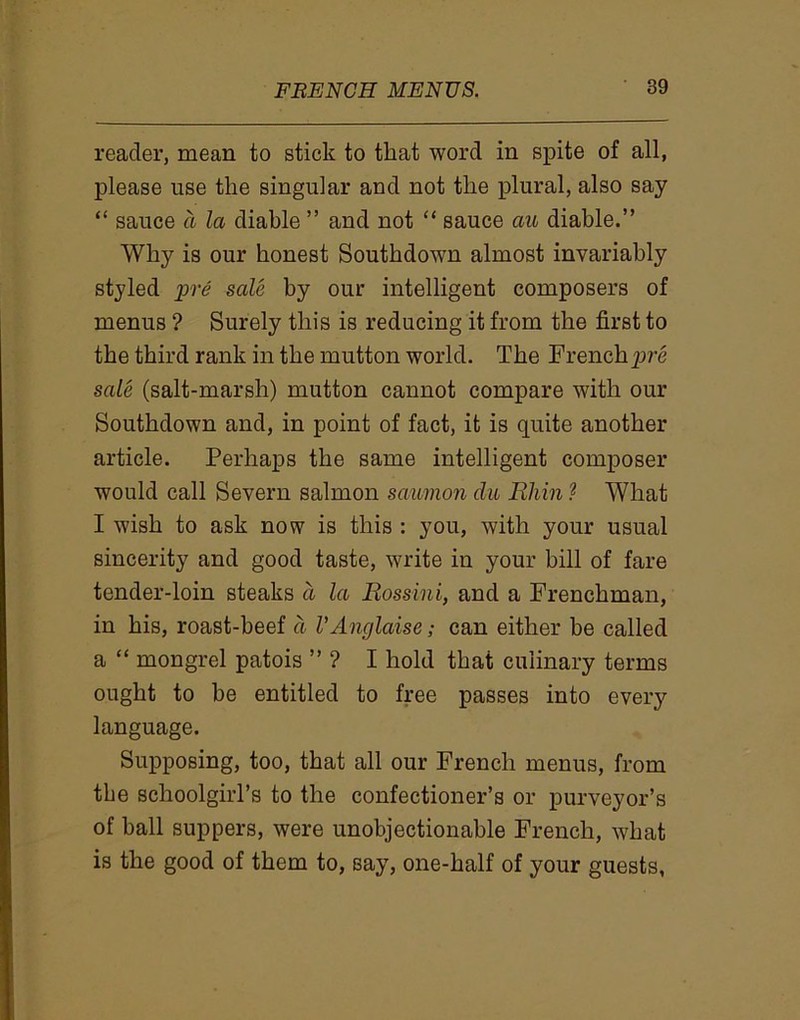 reader, mean to stick to that word in spite of all, please use the singular and not the plural, also say “ sauce a la diable ” and not “ sauce au diable.” Why is our honest Southdown almost invariably styled ijpre sale by our intelligent composers of menus ? Surely this is reducing it from the first to the third rank in the mutton world. The Frenchpre sale (salt-marsh) mutton cannot compare with our Southdown and, in point of fact, it is quite another article. Perhaps the same intelligent composer would call Severn salmon saumon du Rhin ? What I wish to ask now is this : you, with your usual sincerity and good taste, write in your bill of fare tender-loin steaks d la Rossini, and a Frenchman, in his, roast-beef a VAnglaise; can either be called a “ mongrel patois ” ? I hold that culinary terms ought to be entitled to free passes into every language. Supposing, too, that all our French menus, from the schoolgirl’s to the confectioner’s or purveyor’s of hall suppers, were unobjectionable French, what is the good of them to, say, one-half of your guests,