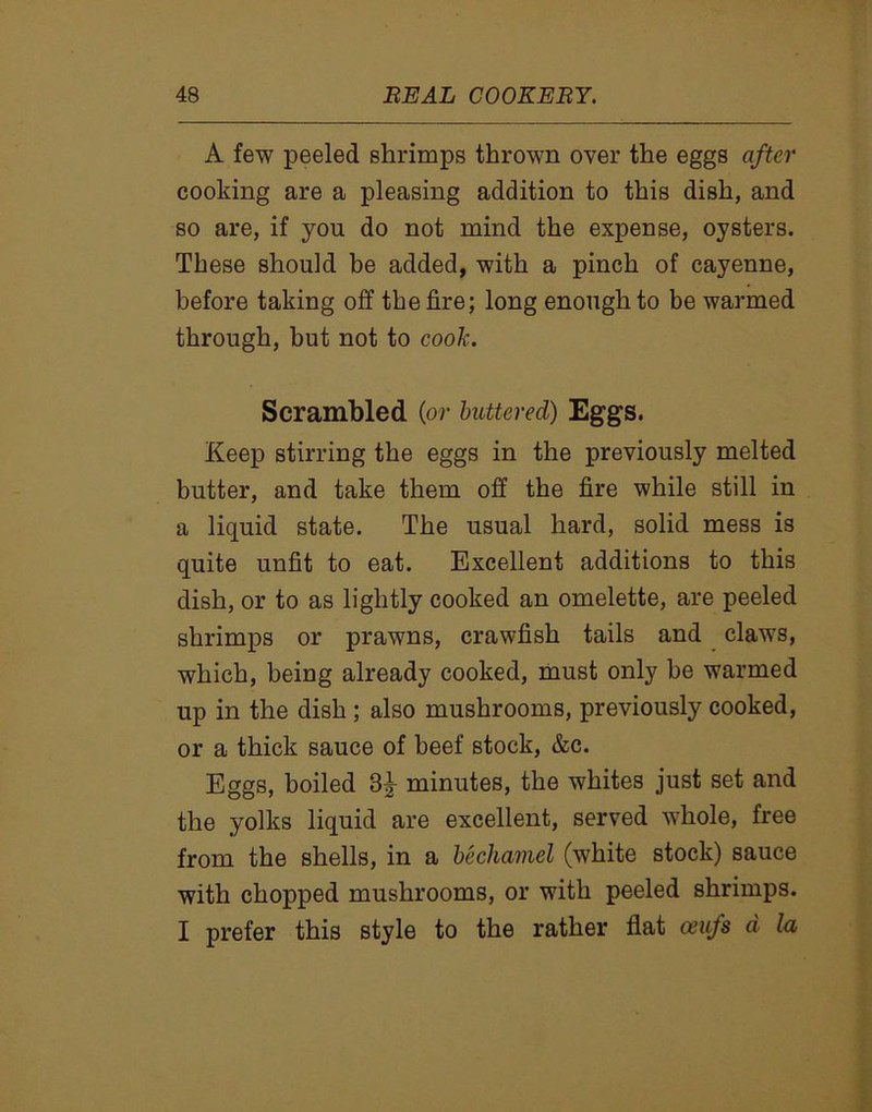 A few peeled shrimps thrown over the eggs after cooking are a pleasing addition to this dish, and so are, if you do not mind the expense, oysters. These should be added, with a pinch of cayenne, before taking off the fire; long enough to be warmed through, but not to cook. Scrambled (or buttered) Eggs. Keep stirring the eggs in the previously melted butter, and take them off the fire while still in a liquid state. The usual hard, solid mess is quite unfit to eat. Excellent additions to this dish, or to as lightly cooked an omelette, are peeled shrimps or prawns, crawfish tails and claws, which, being already cooked, must only be warmed up in the dish ; also mushrooms, previously cooked, or a thick sauce of beef stock, &c. Eggs, boiled minutes, the whites just set and the yolks liquid are excellent, served whole, free from the shells, in a bechamel (white stock) sauce with chopped mushrooms, or with peeled shrimps. I prefer this style to the rather flat oeufs d la