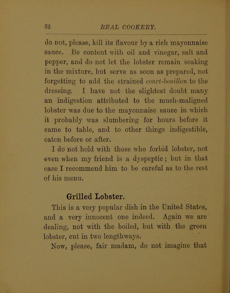 do not, please, kill its flavour by a rich majmnnaise sauce. Be content with oil and vinegar, salt and pepper, and do not let the lobster remain soaking in the mixture, but serve as soon as prepared, not forgetting to add the strained court-bouillon to the dressing. I have not the slightest doubt many an indigestion attributed to the mucli-maligned lobster was due to the mayonnaise sauce in which it probably was slumbering for hours before it came to table, and to other things indigestible, eaten before or after. I do not hold with those who forbid lobster, not even when my friend is a dyspeptic; but in that case I recommend him to be careful as to the rest of his menu. Grilled Lobster. This is a very popular dish in the United States, and a very innocent one indeed. Again we are dealing, not with the boiled, but with the green lobster, cut in two lengthways. Now, please, fair madam, do not imagine that