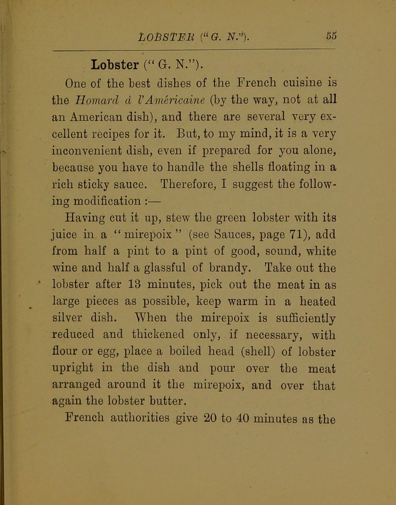 Lobster (“ G. N.”). One of the best dishes of the French cuisine is the Homard d I’Americaine (by the way, not at all an American dish), and there are several very ex- cellent recipes for it. But, to my mind, it is a very inconvenient dish, even if prepared for you alone, because you have to handle the shells floating in a rich sticky sauce. Therefore, I suggest the follow- ing modification :— Having cut it up, stew the green lobster with its juice in a “mirepoix” (see Sauces, page 71), add from half a pint to a pint of good, sound, white wine and half a glassful of brandy. Take out the ‘ lobster after 13 minutes, pick out the meat in as large pieces as possible, keep warm in a heated silver dish. When the mirepoix is sufficiently reduced and thickened only, if necessary, with flour or egg, place a boiled head (shell) of lobster upright in the dish and pour over the meat arranged around it the mirepoix, and over that again the lobster butter. French authorities give 20 to 40 minutes as the