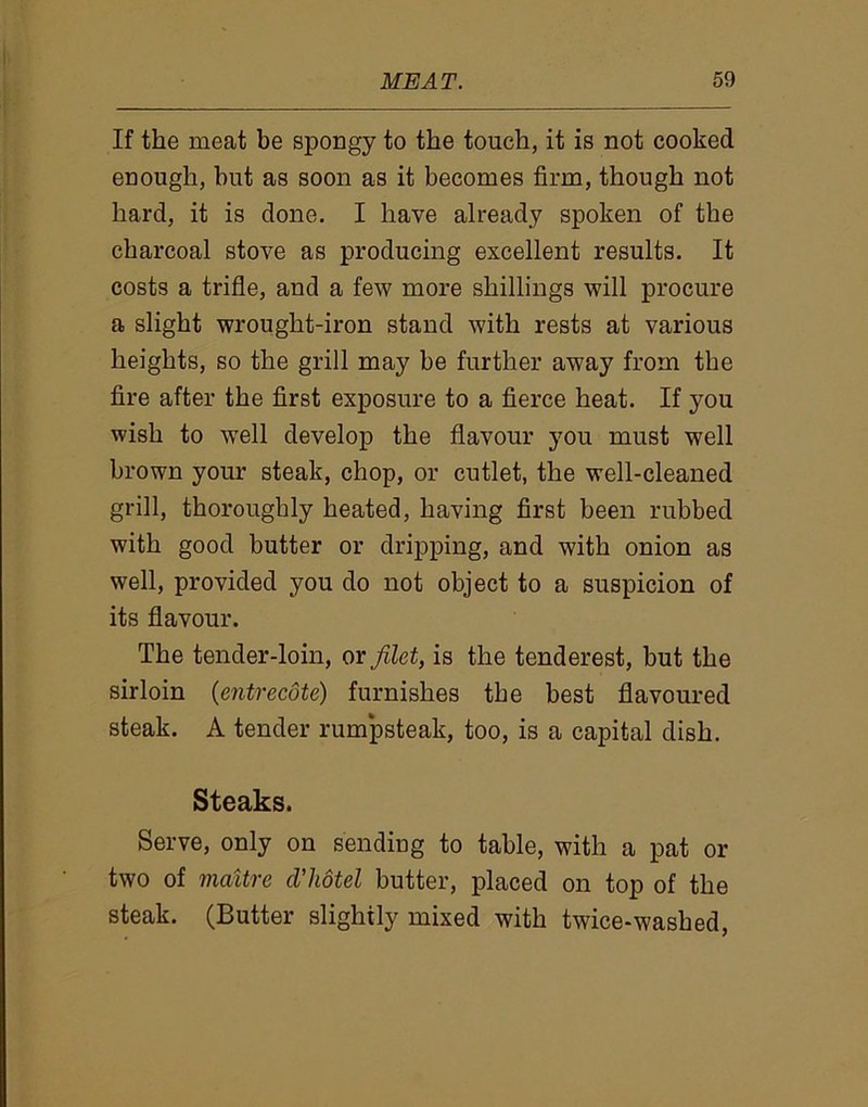 If the meat be spongy to the touch, it is not cooked enough, but as soon as it becomes firm, though not hard, it is done. I have already spoken of the charcoal stove as producing excellent results. It costs a trifle, and a few more shillings will procure a slight wrought-iron stand with rests at various heights, so the grill may be further away from the fire after the first exposure to a fierce heat. If you wish to vrell develop the flavour you must well brown your steak, chop, or cutlet, the well-cleaned grill, thoroughly heated, having first been rubbed with good butter or dripping, and with onion as well, provided you do not object to a suspicion of its flavour. The tender-loin, or filet, is the tenderest, but the sirloin (entrecote) furnishes the best flavoured steak. A tender rumpsteak, too, is a capital dish. Steaks. Serve, only on sending to table, with a pat or two of maitre cl’hotel butter, placed on top of the steak. (Butter slightly mixed with twice-washed,