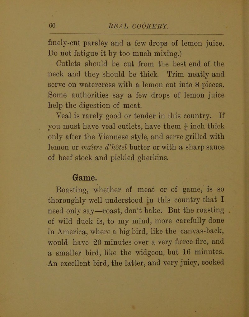 finely-cut parsley and a few drops of lemon juice. Do not fatigue it by too much mixing.) Cutlets should be cut from the best end of the neck and they should be thick. Trim neatly and serve on watercress with a lemon cut into 8 pieces. Some authorities say a few drops of lemon juice help the digestion of meat. Yeal is rarely good or tender in this country. If you must have veal cutlets, have them £ inch thick only after the Viennese style, and serve grilled with lemon or mattre cl'hotel butter or with a sharp sauce of beef stock and pickled gherkins. Game. Eoasting, whether of meat or of game, is so thoroughly well understood in this country that I need only say—roast, don’t bake. But the roasting . of wild duck is, to my mind, more carefully done in America, where a big bird, like the canvas-back, would have 20 minutes over a very fierce fire, and a smaller bird, like the widgeon, but 16 minutes. An excellent bird, the latter, and very juicy, cooked