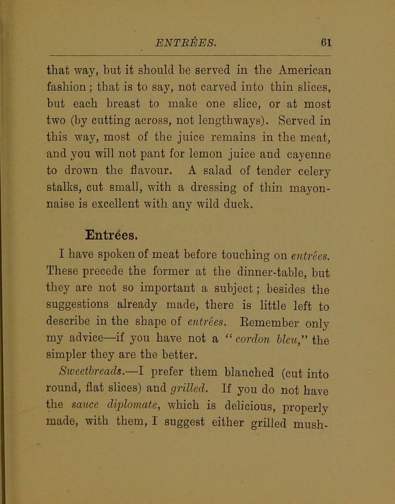 that way, but it should he served in the American fashion; that is to say, not carved into thin slices, but each breast to make one slice, or at most two (by cutting across, not lengthways). Served in this way, most of the juice remains in the meat, and you will not pant for lemon juice and cayenne to drown the flavour. A salad of tender celery stalks, cut small, with a dressing of thin mayon- naise is excellent with any wild duck. Entrees. I have spoken of meat before touching on entrees. These precede the former at the dinner-table, but they are not so important a subject; besides the suggestions already made, there is little left to describe in the shape of entrees. Remember only my advice—if you have not a “ cordon bleu,” the simpler they are the better. Sweetbreads.—I prefer them blanched (cut into round, flat slices) and grilled. If you do not have the sauce diplomats, which is delicious, properly made, with them, I suggest either grilled mush-