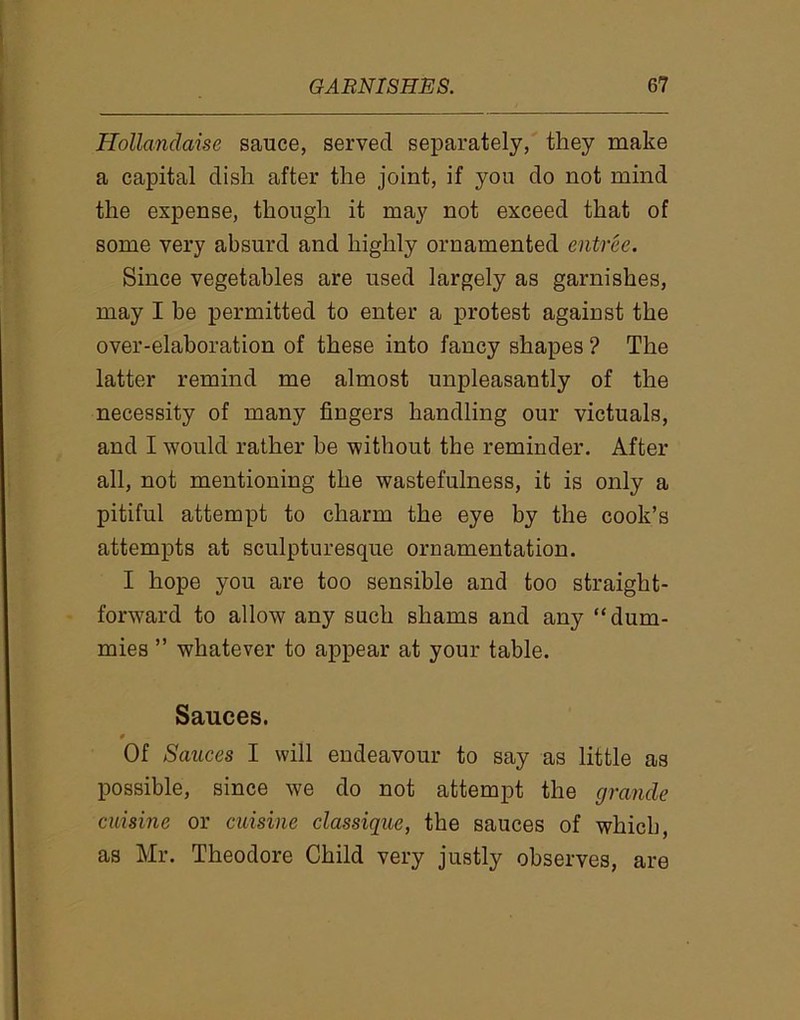 Hollandaise sauce, served separately, they make a capital dish after the joint, if you do not mind the expense, though it may not exceed that of some very absurd and highly ornamented entree. Since vegetables are used largely as garnishes, may I be permitted to enter a protest against the over-elaboration of these into fancy shapes ? The latter remind me almost unpleasantly of the necessity of many fingers handling our victuals, and I would rather be without the reminder. After all, not mentioning the wastefulness, it is only a pitiful attempt to charm the eye by the cook’s attempts at sculpturesque ornamentation. I hope you are too sensible and too straight- forward to allow any such shams and any “dum- mies ” whatever to appear at your table. Sauces. 9 Of Sauces I will endeavour to say as little as possible, since we do not attempt the grande cuisine or cuisine classique, the sauces of which, as Mr. Theodore Child very justly observes, are