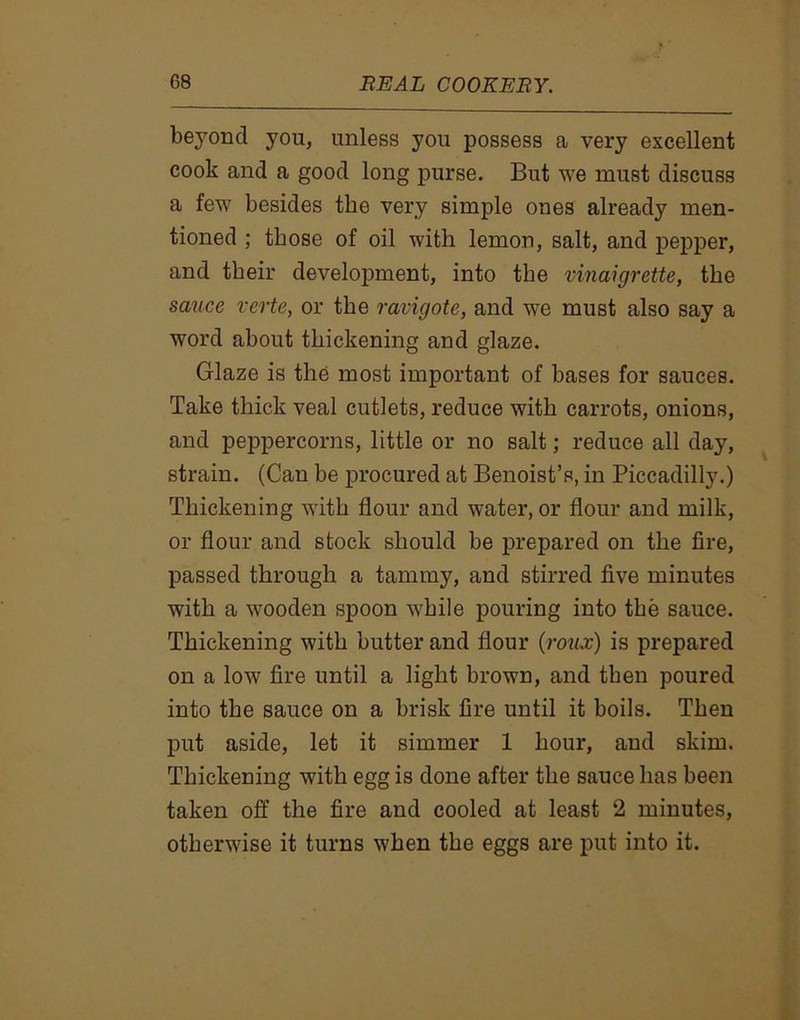 beyond you, unless you possess a very excellent cook and a good long purse. But we must discuss a few besides the very simple ones already men- tioned ; those of oil with lemon, salt, and pepper, and their development, into the vinaigrette, the sauce verte, or the ravigote, and we must also say a word about thickening and glaze. Glaze is the most important of bases for sauces. Take thick veal cutlets, reduce with carrots, onions, and peppercorns, little or no salt; reduce all day, strain. (Can be procured at Benoist’s, in Piccadilly.) Thickening with flour and water, or flour and milk, or flour and stock should be prepared on the fire, passed through a tammy, and stirred five minutes with a wooden spoon while pouring into the sauce. Thickening with butter and flour (roux) is prepared on a low fire until a light brown, and then poured into the sauce on a brisk fire until it boils. Then put aside, let it simmer 1 hour, and skim. Thickening with egg is done after the sauce has been taken off the fire and cooled at least 2 minutes, otherwise it turns when the eggs are put into it.