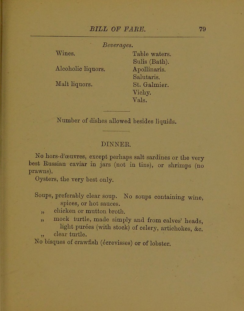 Beverages. Wines. Alcoholic liquors. Malt liquors. Table waters. Sulis (Bath). Apollinaris. Salutaris. St. Gralmier. Vichy. Vais. Number of dishes allowed besides liquids. DINNER. No hors-d’oeuvres, except perhaps salt sardines or the very best Russian caviar in jars (not in tins), or shrimps (no prawns). Oysters, the very best only. Soups, preferably clear soup. No soups containing wine, spices, or hot sauces. „ chicken or mutton broth. „ mock turtle, made simply and from calves’ heads, light purees (with stock) of celery, artichokes, &c. „ clear turtle. No bisques of crawfish (ecrevisses) or of lobster.