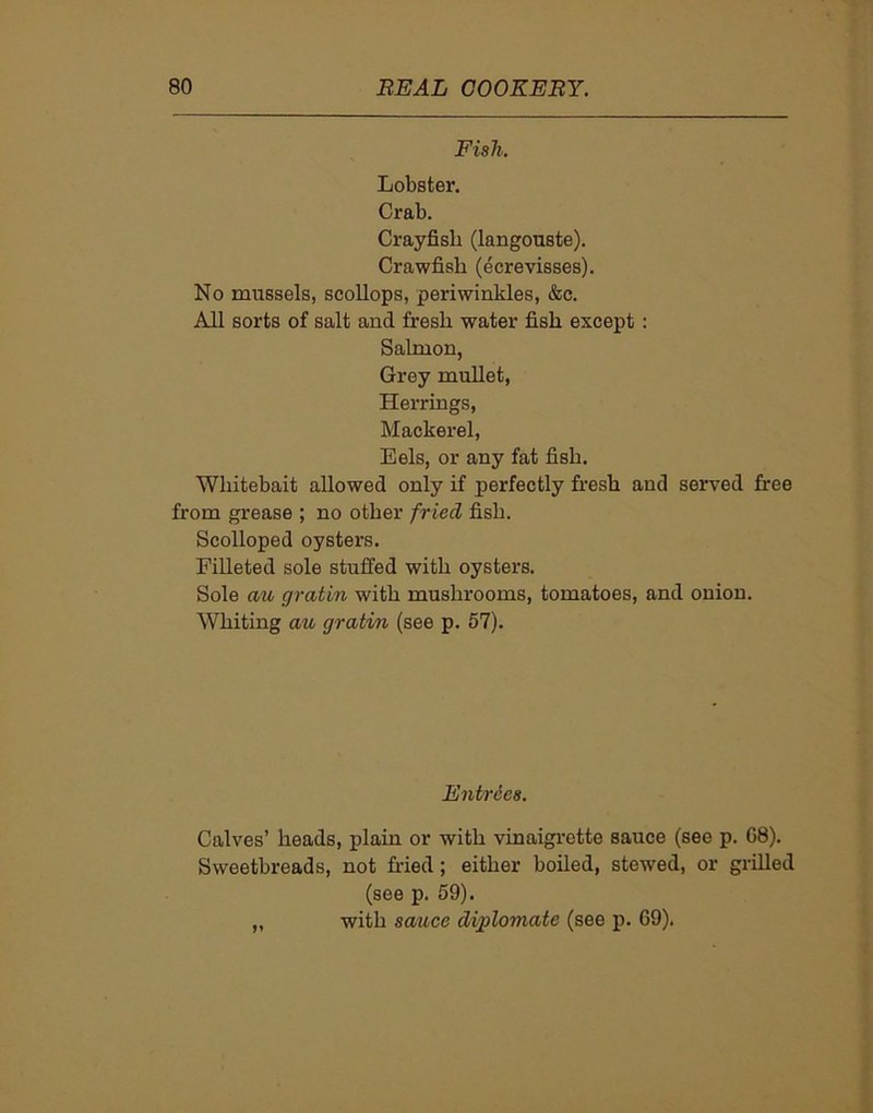 Fish. Lobster. Crab. Crayfish (langouste). Crawfish (ecrevisses). No mussels, scollops, periwinkles, &c. All sorts of salt and fresh water fish except : Salmon, Grey mullet, Herrings, Mackerel, Eels, or any fat fish. Whitebait allowed only if perfectly fresh and served free from grease ; no other fried fish. Scolloped oysters. Filleted sole stuffed with oysters. Sole au gratin with mushrooms, tomatoes, and onion. Whiting au gratin (see p. 57). Entries. Calves’ heads, plain or with vinaigrette sauce (see p. 68). Sweetbreads, not fried; either boiled, stewed, or grilled (see p. 59). „ with sauce digflomate (see p. 69).