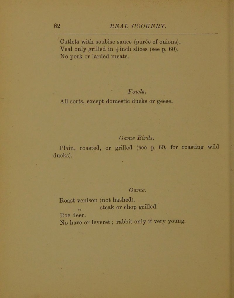 Cutlets with soubise sauce (puree of onions). Yeal only grilled in £inch slices (see p. 60). No pork or larded meats. Fowls. All sorts, except domestic ducks or geese. Game Birds. Plain, roasted, or grilled (see p. 60, for roasting wild ducks). Game. Eoast venison (not hashed). ,, steak or chop grilled. Eoe deer. No hare or leveret; rabbit only if very young.