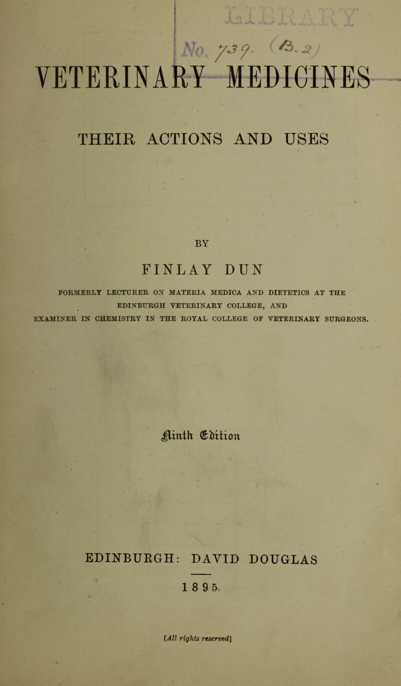 [ Nr yjy. ^ s VETERINARY MEDICINES THEIR ACTIONS AND USES BY FINLAY DUN FORMERLY LECTURER ON MATERIA MEDICA AND DIETETICS AT THE EDINBURGH VETERINARY COLLEGE, AND EXAMINER IN CHEMISTRY IN THE ROYAL COLLEGE OF VETERINARY SURGEONS. JJinth & Litton EDINBURGH: DAVID DOUGLAS 1 8 9 5. [All rights reserved]