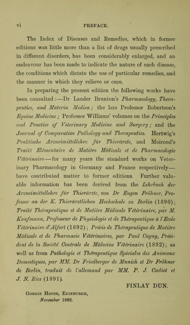 VI PKEFACE. The Index of Diseases and Remedies, which in former editions was little more than a list of drugs usually prescribed in different disorders, has been considerably enlarged, and an endeavour has been made to indicate the nature of each disease, the conditions which dictate the use of particular remedies, and the manner in which they relieve or cure. In preparing the present edition the following works have been consulted :—Dr Lauder Brunton’s Pharmacology, Thera- peutics, and Materia Medica; the late Professor Robertson’s Eguine Medicine ; Professor Williams’ volumes on the Principles and Practice of Veterinary Medicine and Surgery; and the Journal of Comparative Pathology and Therapeutics. Hertwig’s Praktische Arzneimittellehre fur Thierarzte, and Moiroud’s TraiU EUmentaire de Mattere Medicate et de Pharmacologie Vtttrinaire—for many years the standard works on Veter- inary Pharmacology in Germany and Prance respectively— have contributed matter to former editions. Further valu- able information has been derived from the Lehrbuch der Arzneimittellehre fur Thierarzte, von Dr Eugen Frohner, Pro- fessor an der K. Thierarztlichen Ilochschule zu Berlin (1890); TraiU Thdrapeutigue et de Mattere Medicate V6Urinaire, par M. Kaufmann, Professeur de Physiologic et de Thtrapeutique a VEcole VtUrinaire d’Alfort (1892) ; Precis de Thtrapeutigue de Mattere Medicate et de Pharmacie VtUrinaires, par Paul Cagny, Presi- dent de la SocteU Centrale de M4decine VdUrinaire (1892); as well as from Paihologie et Thdrapeutigue Speciales des Animaux Domestigues, par MM. Dr Friedberger de Munich et Dr Frohner de Berlin, traduit de Vallemand par MM. P. J. Cadiot et J. N. Pies (1891). FINLAY DUN. Gorgie House, Edinburgh, November 1892.