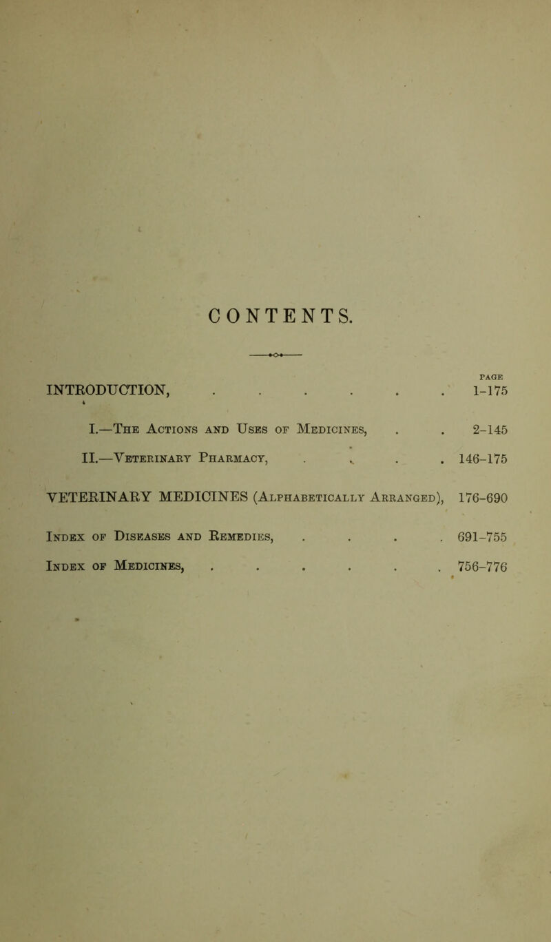 INTRODU CTION, 1-175 I.—The Actions and Uses of Medicines, . . 2-145 II.—Veterinary Pharmacy, v 146-175 VETERINARY MEDICINES (Alphabetically Arranged), 176-690 Index of Diseases and Remedies, .... 691-755 Index of Medicines, ...... 756-776