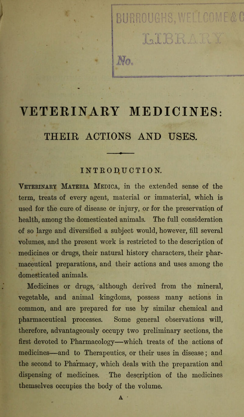 / □ US n VETERINARY MEDICINES: THEIR ACTIONS AND USES. INTKOD.UCTION. Veterinary Materia Medica, in the extended sense of the term, treats of every agent, material or immaterial, which is used for the cure of disease or injury, or for the preservation of health, among the domesticated animals. The full consideration of so large and diversified a subject would, however, fill several volumes, and the present work is restricted to the description of medicines or drugs, their natural history characters, their phar- maceutical preparations, and their actions and uses among the domesticated animals. Medicines or drugs, although derived from the mineral, vegetable, and animal kingdoms, possess many actions in common, and are prepared for use by similar chemical and pharmaceutical processes. Some general observations will, therefore, advantageously occupy two preliminary sections, the first devoted to Pharmacology—which treats of the actions of medicines—and to Therapeutics, or their uses in disease; and the second to Pharmacy, which deals with the preparation and dispensing of medicines. The description of the medicines themselves occupies the body of the volume. a