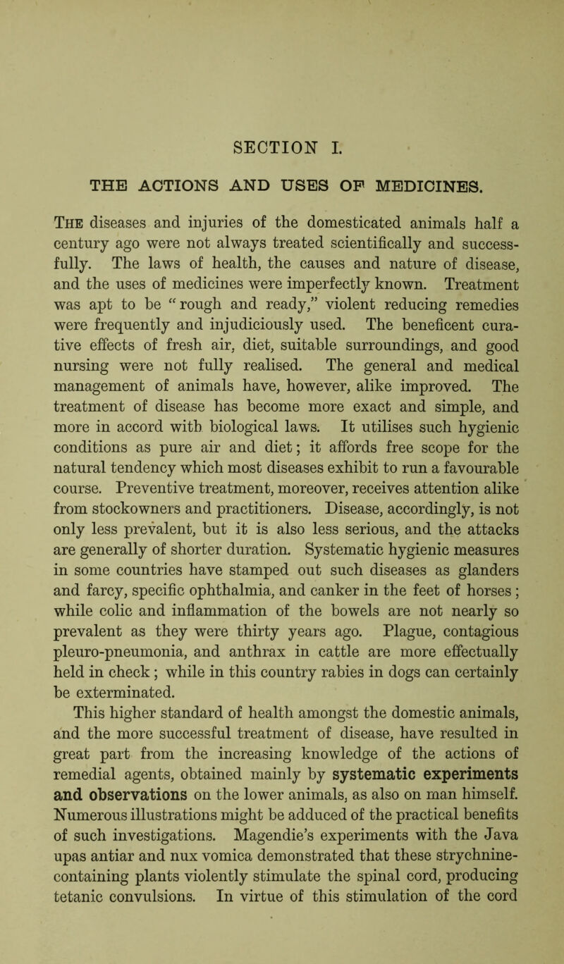 THE ACTIONS AND USES OP MEDICINES. The diseases and injuries of the domesticated animals half a century ago were not always treated scientifically and success- fully. The laws of health, the causes and nature of disease, and the uses of medicines were imperfectly known. Treatment was apt to be rough and ready,” violent reducing remedies were frequently and injudiciously used. The beneficent cura- tive effects of fresh air, diet, suitable surroundings, and good nursing were not fully realised. The general and medical management of animals have, however, alike improved. The treatment of disease has become more exact and simple, and more in accord with biological laws. It utilises such hygienic conditions as pure air and diet; it affords free scope for the natural tendency which most diseases exhibit to run a favourable course. Preventive treatment, moreover, receives attention alike from stockowners and practitioners. Disease, accordingly, is not only less prevalent, but it is also less serious, and the attacks are generally of shorter duration. Systematic hygienic measures in some countries have stamped out such diseases as glanders and farcy, specific ophthalmia, and canker in the feet of horses; while colic and inflammation of the bowels are not nearly so prevalent as they were thirty years ago. Plague, contagious pleuro-pneumonia, and anthrax in cattle are more effectually held in check; while in this country rabies in dogs can certainly be exterminated. This higher standard of health amongst the domestic animals, and the more successful treatment of disease, have resulted in great part from the increasing knowledge of the actions of remedial agents, obtained mainly by systematic experiments and observations on the lower animals, as also on man himself. Numerous illustrations might be adduced of the practical benefits of such investigations. Magendie’s experiments with the Java upas antiar and nux vomica demonstrated that these strychnine- containing plants violently stimulate the spinal cord, producing tetanic convulsions. In virtue of this stimulation of the cord