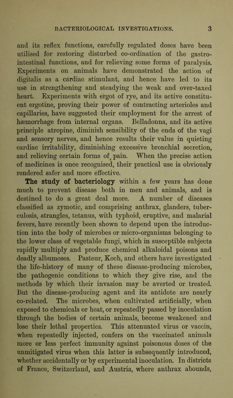 and its reflex functions, carefully regulated doses have been utilised for restoring disturbed co-ordination of the gastro- intestinal functions, and for relieving some forms of paralysis. Experiments on animals have demonstrated the action of digitalis as a cardiac stimulant, and hence have led to its use in strengthening and steadying the weak and over-taxed heart. Experiments with ergot of rye, and its active constitu- ent ergotine, proving their power of contracting arterioles and capillaries, have suggested their employment for the arrest of haemorrhage from internal organs. Belladonna, and its active principle atropine, diminish sensibility of the ends of the vagi and sensory nerves, and hence results their value in quieting cardiac irritability, diminishing excessive bronchial secretion, and relieving certain forms of# pain. When the precise action of medicines is once recognised, their practical use is obviously rendered safer and more effective. The study of bacteriology within a few years has done much to prevent disease both in men and animals, and is destined to do a great deal more. A number of diseases classified as zymotic, and comprising anthrax, glanders, tuber- culosis, strangles, tetanus, with typhoid, eruptive, and malarial fevers, have recently been shown to depend upon the introduc- tion into the body of microbes or micro-organisms belonging to the lower class of vegetable fungi, which in susceptible subjects rapidly multiply and produce chemical alkaloidal poisons and deadly albumoses. Pasteur, Koch, and others have investigated the life-history of many of these disease-producing microbes, the pathogenic conditions to which they give rise, and the methods by which their invasion may be averted or treated. But the disease-producing agent and its antidote are nearly co-related. The microbes, when cultivated artificially, when exposed to chemicals or heat, or repeatedly passed by inoculation through the bodies of certain animals, become weakened and lose their lethal properties. This attenuated virus or vaccin, when repeatedly injected, confers on the vaccinated animals more or less perfect immunity against poisonous doses of the unmitigated virus when this latter is subsequently introduced, whether accidentally or by experimental inoculation. In districts of France, Switzerland, and Austria, where anthrax abounds,