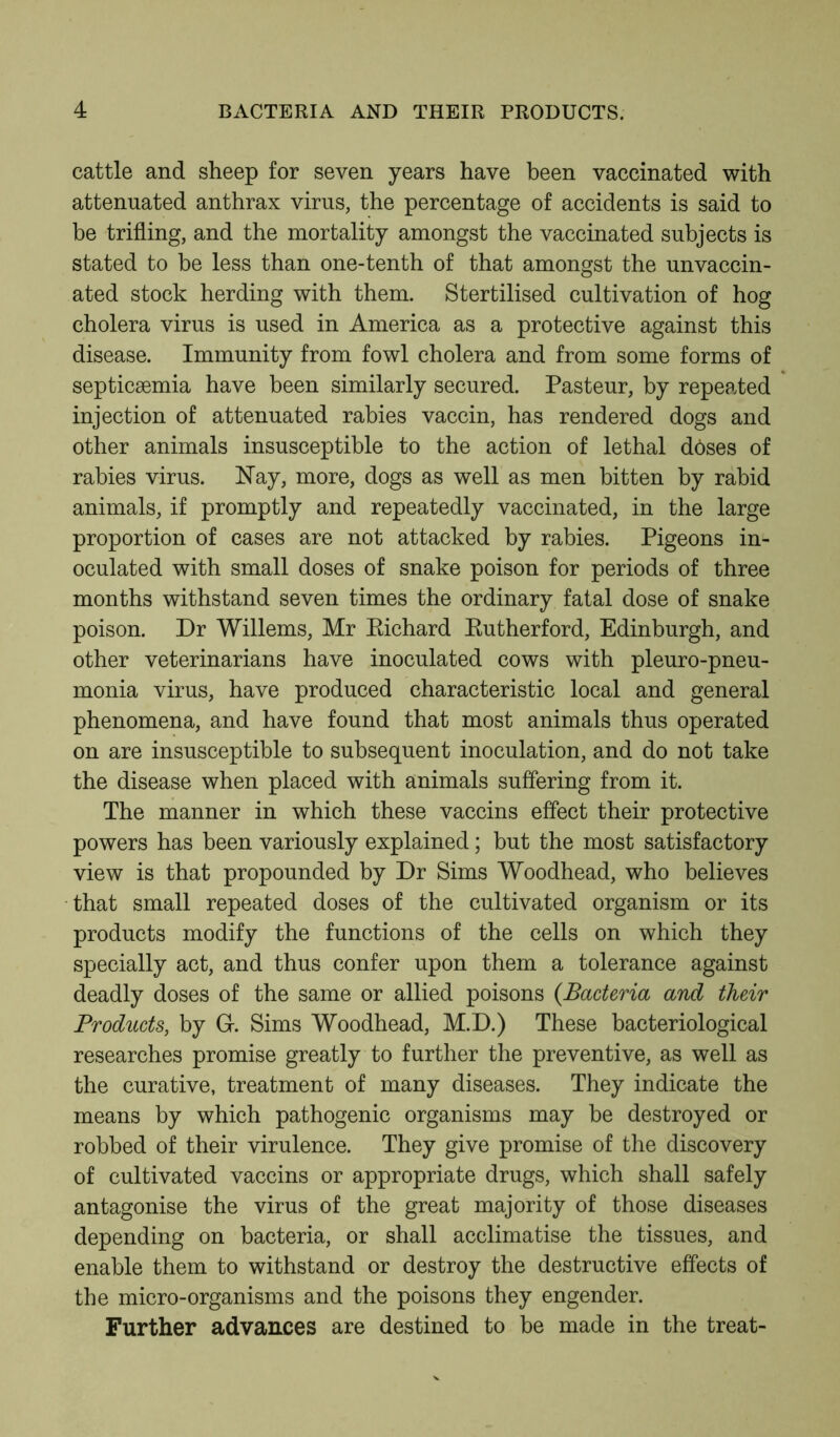 cattle and sheep for seven years have been vaccinated with attenuated anthrax virus, the percentage of accidents is said to be trifling, and the mortality amongst the vaccinated subjects is stated to be less than one-tenth of that amongst the unvaccin- ated stock herding with them. Stertilised cultivation of hog cholera virus is used in America as a protective against this disease. Immunity from fowl cholera and from some forms of septicaemia have been similarly secured. Pasteur, by repeated injection of attenuated rabies vaccin, has rendered dogs and other animals insusceptible to the action of lethal dbses of rabies virus. Nay, more, dogs as well as men bitten by rabid animals, if promptly and repeatedly vaccinated, in the large proportion of cases are not attacked by rabies. Pigeons in- oculated with small doses of snake poison for periods of three months withstand seven times the ordinary fatal dose of snake poison. Dr Willems, Mr Eichard Eutherford, Edinburgh, and other veterinarians have inoculated cows with pleuro-pneu- monia virus, have produced characteristic local and general phenomena, and have found that most animals thus operated on are insusceptible to subsequent inoculation, and do not take the disease when placed with animals suffering from it. The manner in which these vaccins effect their protective powers has been variously explained; but the most satisfactory view is that propounded by Dr Sims Woodhead, who believes that small repeated doses of the cultivated organism or its products modify the functions of the cells on which they specially act, and thus confer upon them a tolerance against deadly doses of the same or allied poisons {Bacteria and their Products, by G. Sims Woodhead, M.D.) These bacteriological researches promise greatly to further the preventive, as well as the curative, treatment of many diseases. They indicate the means by which pathogenic organisms may be destroyed or robbed of their virulence. They give promise of the discovery of cultivated vaccins or appropriate drugs, which shall safely antagonise the virus of the great majority of those diseases depending on bacteria, or shall acclimatise the tissues, and enable them to withstand or destroy the destructive effects of the micro-organisms and the poisons they engender. Further advances are destined to be made in the treat-